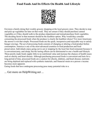 Food Foods And Its Effects On Health And Lifestyle
Envision a family doing their weekly grocery shopping at the local grocery store. They decide to stop
and pick up vegetables for later on that week. They are unsure if they should purchase canned
vegetables or if they should walk to the produce department and instead purchase fresh vegetables.
The deciding factor in that moment should be the healthier option. Why would they consider
consuming the processed foods when the produce is clearly the healthier choice? For most Americans
the answer is not that simple. Processed foods are the quick, inexpensive,and enjoyable way to satisfy
hunger cravings. The act of processing foods consists of changing or altering a food product before
consumption. America is one of the most advanced countries in food production and food
preservation. Individuals enjoy going out to eat or stopping by the local fast food restaurant because it
is convenient,tasty, and cheap, but the lasting effects can be detrimental to one s health and lifestyle.
These poorly made foods supply little to no nutritional value and increase the chances of health issues
such as obesity and heart disease. Although purchasing processed foods is convenient and lasts for a
long period of time, processed foods are a catalyst for obesity, diabetes, and heart disease; nutrients
are being depleted and replaced with synthetic materials, and financial strain on a person s income
becomes more apparent.
Eating foods that have undergone processing pose many potential risks to a
... Get more on HelpWriting.net ...
 