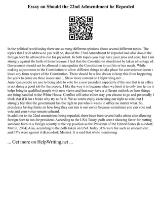 Essay on Should the 22nd Admendment be Repealed
In the political world today there are so many different opinions about several different topics. The
topics that I will address to you will be, should the 22nd Amendment be repealed and also should the
foreign born be allowed to run for president. In both topics you may have your pros and cons, but I am
strongly against the both of them because I feel that the Constitution should not be taken advantage of.
Government should not be allowed to manipulate the Constitution to suit his or her needs. While
making adjustments to the Constitution to allow different things to take place for convenience doesn t
leave any form respect of the Constitution. There should be a line drawn to keep this from happening
for years to come on these issues and ... Show more content on Helpwriting.net ...
American people are use to being able to vote for a new president especially if the one that is in office
is not doing a good job for the people. I like the way it is because when we limit it to only two terms it
helps bring in qualified people with new views and that may have a different outlook on how things
are being handled in the White House. Conflict will arise either way you choose to go and personally I
think that if it isn t broke why try to fix it. We as voters enjoy exercising our right to vote, but I
strongly feel that the government has the right to put who it wants in office no matter what. So,
presidents having limits on how long they can run is our savior because sometimes you can vote and
vote and your voice remain unheard.
In addition to the 22nd amendment being repealed, there have been several talks about also allowing
foreign born to run for president. According to the USA Today, polls aren t showing favor for putting
someone born in a foreign country in the top position as the President of the United States (Kasindorf,
Martin, 2004) Also, according to the polls taken on USA Today 31% were for such an amendment,
and 67% were against it (Kasindorf, Martin). It is said that while mentioning
... Get more on HelpWriting.net ...
 