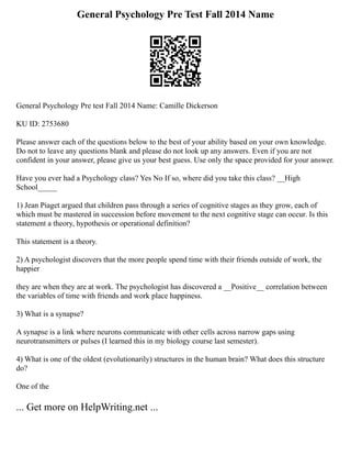 General Psychology Pre Test Fall 2014 Name
General Psychology Pre test Fall 2014 Name: Camille Dickerson
KU ID: 2753680
Please answer each of the questions below to the best of your ability based on your own knowledge.
Do not to leave any questions blank and please do not look up any answers. Even if you are not
confident in your answer, please give us your best guess. Use only the space provided for your answer.
Have you ever had a Psychology class? Yes No If so, where did you take this class? __High
School_____
1) Jean Piaget argued that children pass through a series of cognitive stages as they grow, each of
which must be mastered in succession before movement to the next cognitive stage can occur. Is this
statement a theory, hypothesis or operational definition?
This statement is a theory.
2) A psychologist discovers that the more people spend time with their friends outside of work, the
happier
they are when they are at work. The psychologist has discovered a __Positive__ correlation between
the variables of time with friends and work place happiness.
3) What is a synapse?
A synapse is a link where neurons communicate with other cells across narrow gaps using
neurotransmitters or pulses (I learned this in my biology course last semester).
4) What is one of the oldest (evolutionarily) structures in the human brain? What does this structure
do?
One of the
... Get more on HelpWriting.net ...
 