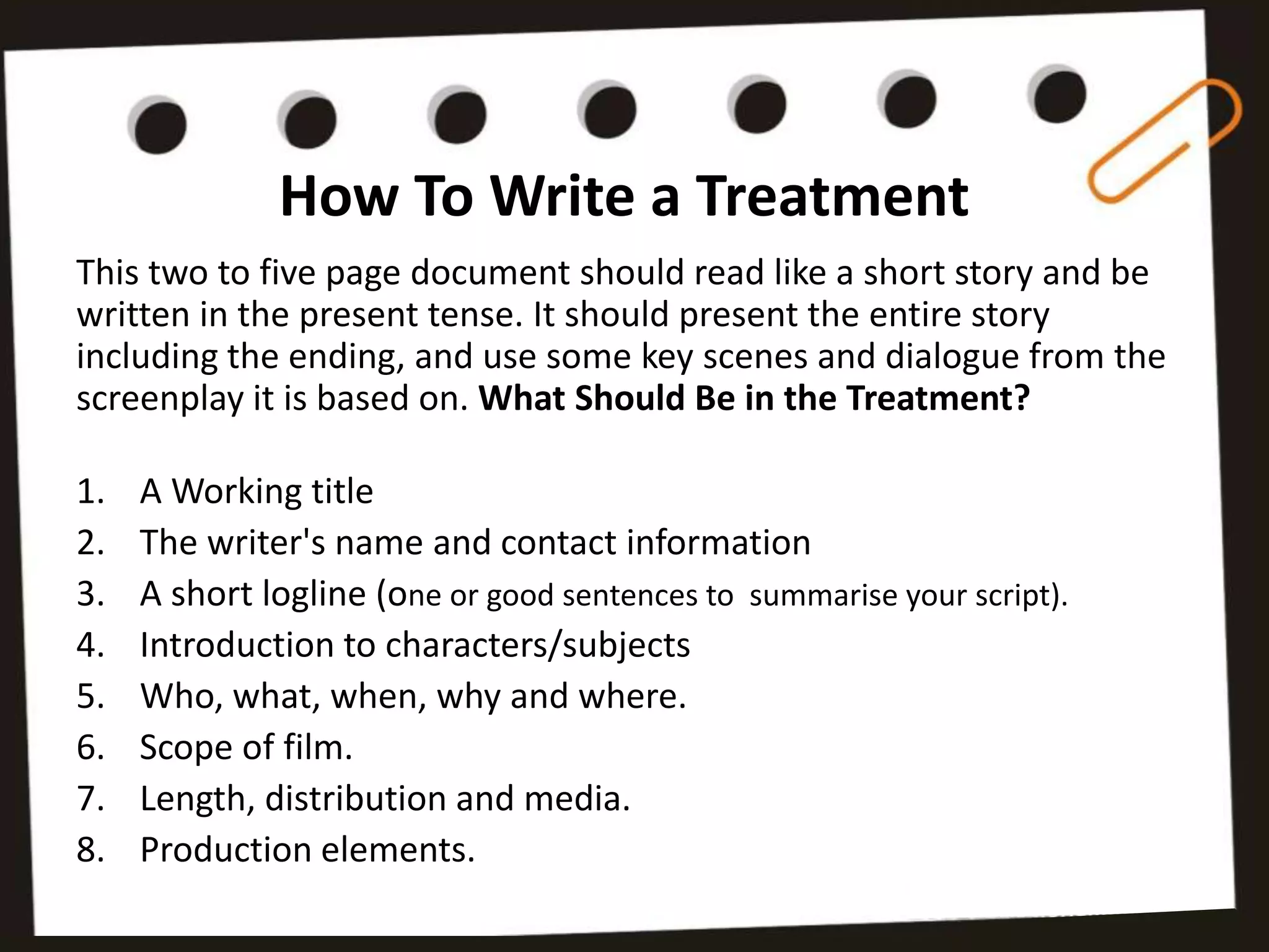 How To Write a Treatment
This two to five page document should read like a short story and be
written in the present tense. It should present the entire story
including the ending, and use some key scenes and dialogue from the
screenplay it is based on. What Should Be in the Treatment?

1.   A Working title
2.   The writer's name and contact information
3.   A short logline (one or good sentences to summarise your script).
4.   Introduction to characters/subjects
5.   Who, what, when, why and where.
6.   Scope of film.
7.   Length, distribution and media.
8.   Production elements.
 