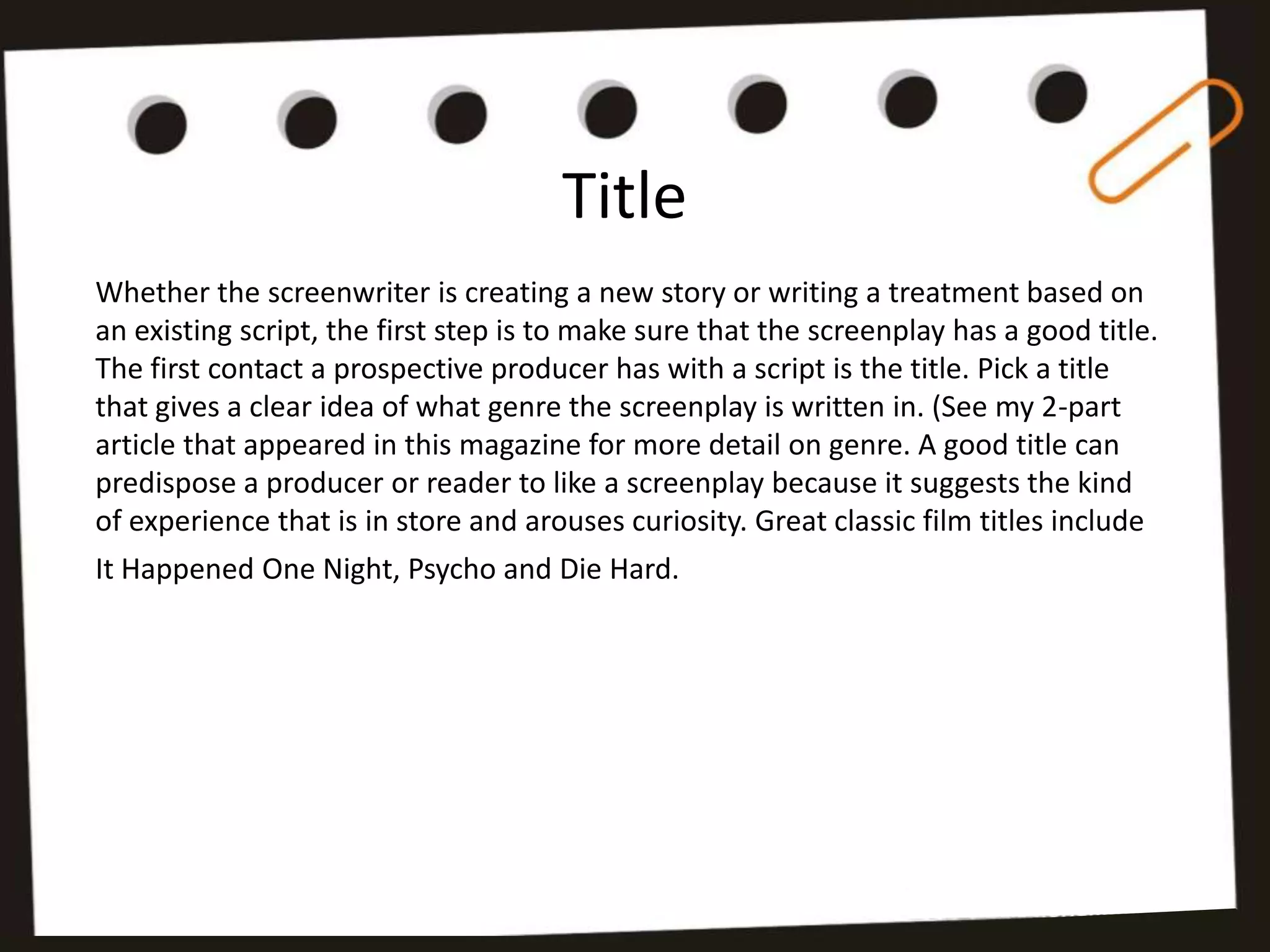 Title
Whether the screenwriter is creating a new story or writing a treatment based on
an existing script, the first step is to make sure that the screenplay has a good title.
The first contact a prospective producer has with a script is the title. Pick a title
that gives a clear idea of what genre the screenplay is written in. (See my 2-part
article that appeared in this magazine for more detail on genre. A good title can
predispose a producer or reader to like a screenplay because it suggests the kind
of experience that is in store and arouses curiosity. Great classic film titles include
It Happened One Night, Psycho and Die Hard.
 