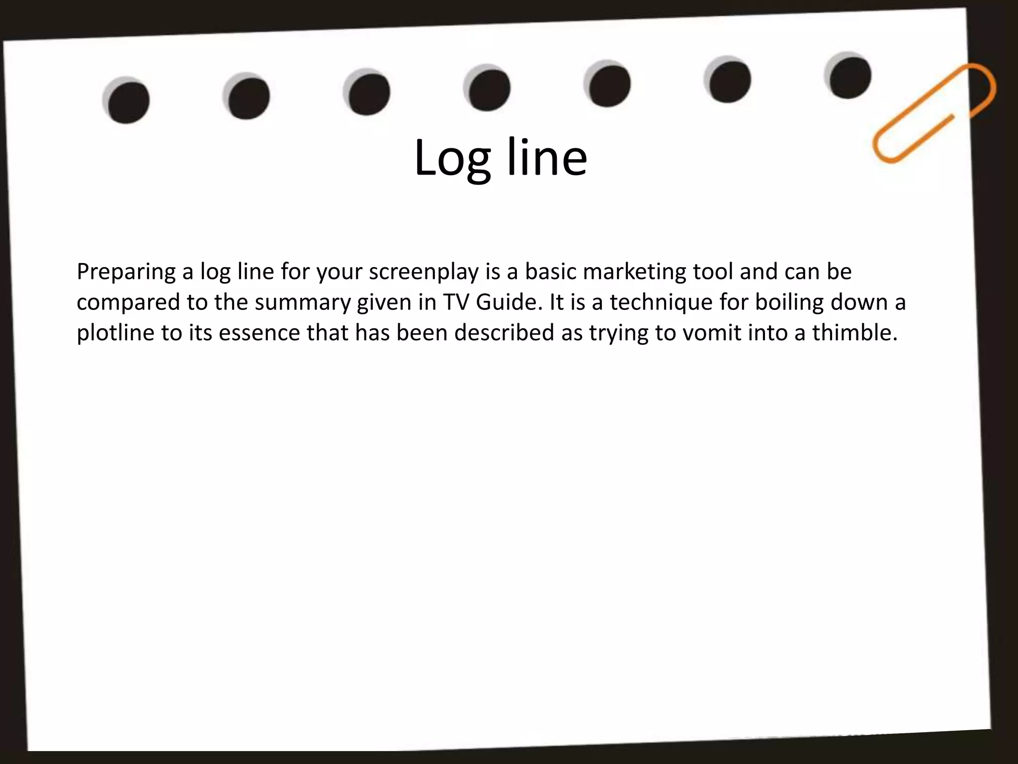 Log line
Preparing a log line for your screenplay is a basic marketing tool and can be
compared to the summary given in TV Guide. It is a technique for boiling down a
plotline to its essence that has been described as trying to vomit into a thimble.
 