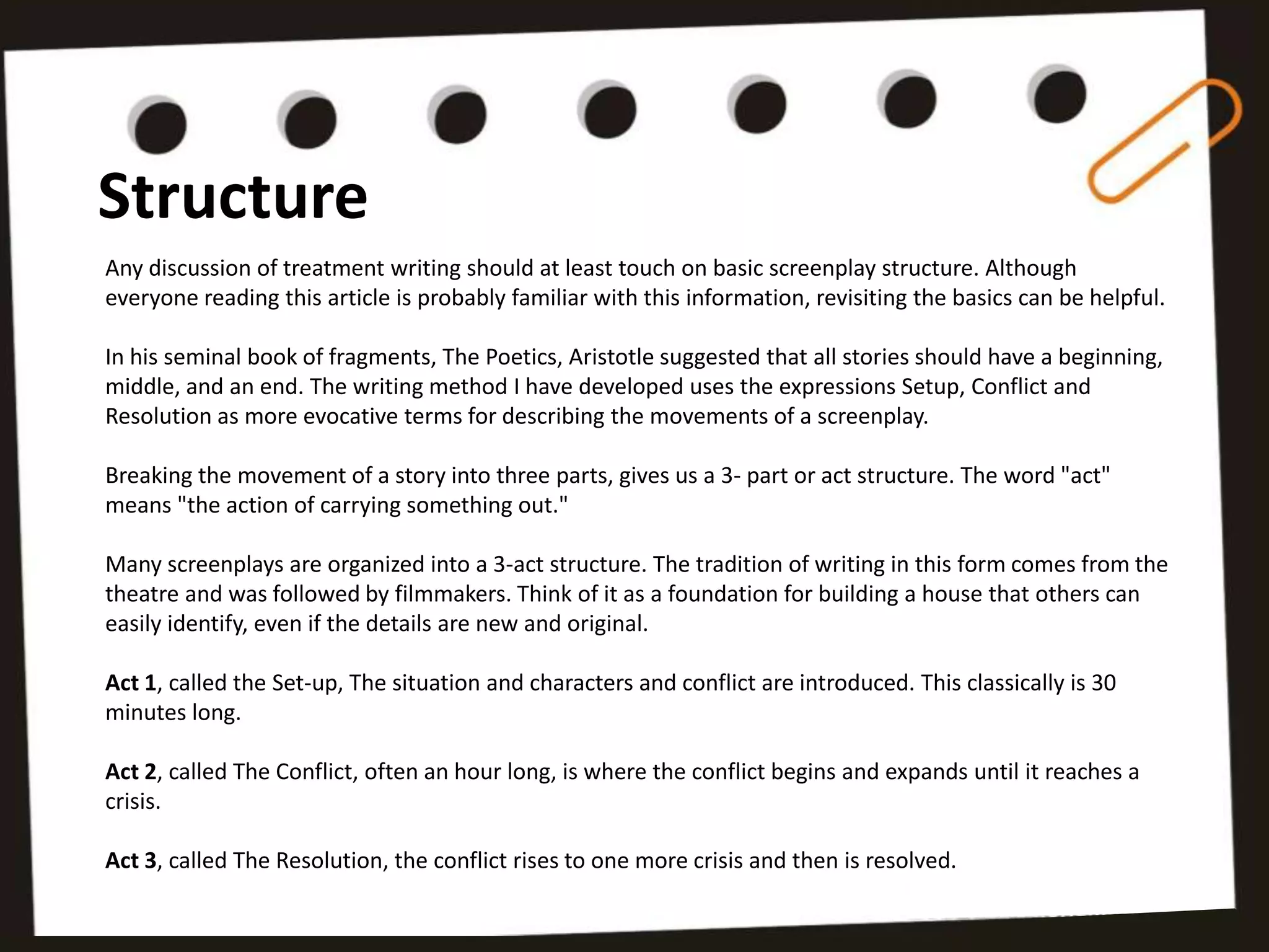 Structure
Any discussion of treatment writing should at least touch on basic screenplay structure. Although
everyone reading this article is probably familiar with this information, revisiting the basics can be helpful.

In his seminal book of fragments, The Poetics, Aristotle suggested that all stories should have a beginning,
middle, and an end. The writing method I have developed uses the expressions Setup, Conflict and
Resolution as more evocative terms for describing the movements of a screenplay.

Breaking the movement of a story into three parts, gives us a 3- part or act structure. The word "act"
means "the action of carrying something out."

Many screenplays are organized into a 3-act structure. The tradition of writing in this form comes from the
theatre and was followed by filmmakers. Think of it as a foundation for building a house that others can
easily identify, even if the details are new and original.

Act 1, called the Set-up, The situation and characters and conflict are introduced. This classically is 30
minutes long.

Act 2, called The Conflict, often an hour long, is where the conflict begins and expands until it reaches a
crisis.

Act 3, called The Resolution, the conflict rises to one more crisis and then is resolved.
 