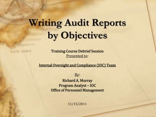 Writing Audit Reports
    by Objectives      _


        Training Course Debrief Session
                 Presented to:

  Internal Oversight and Compliance (IOC) Team

                      By:
                Richard A. Murray
             Program Analyst – IOC
        Office of Personnel Management


                  11/15/2011
 