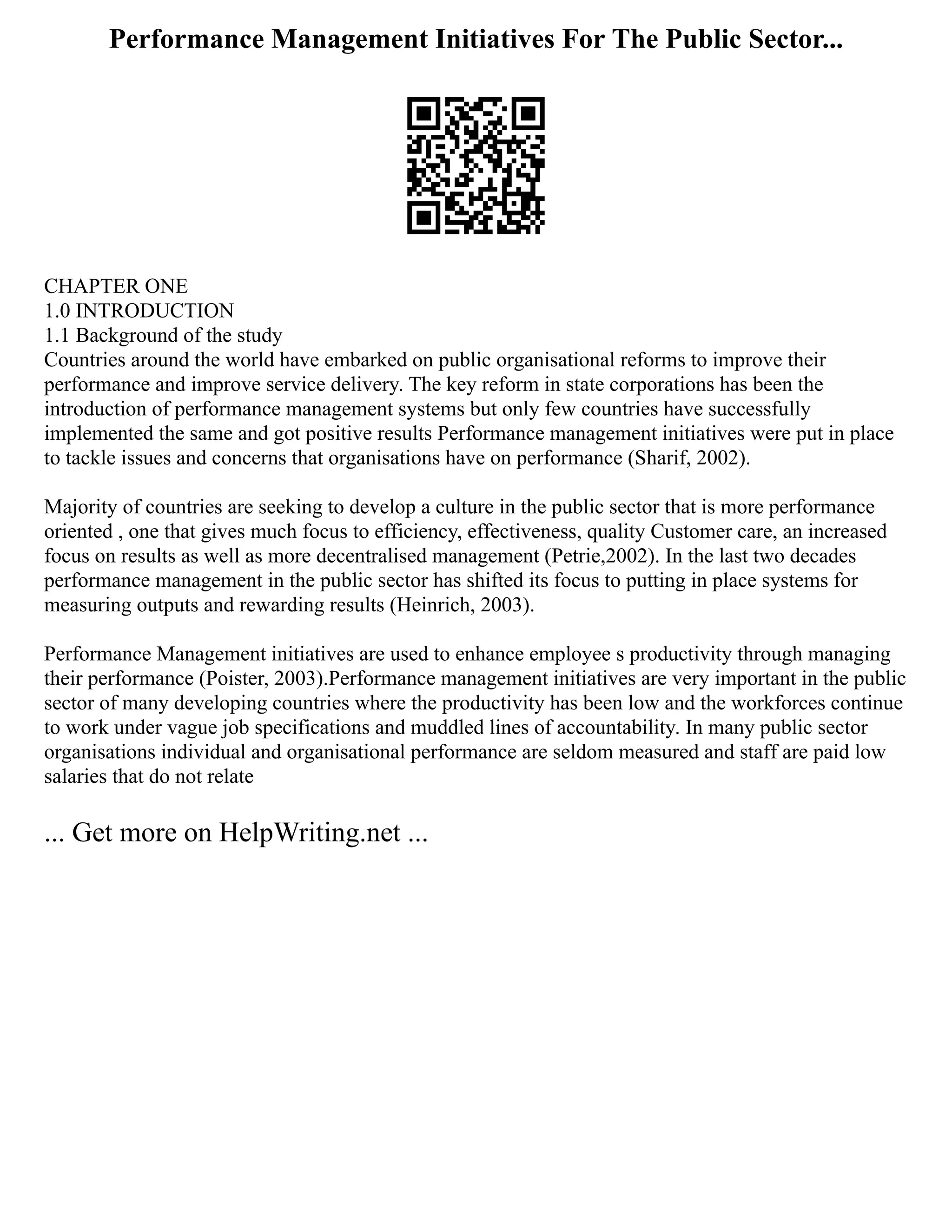 Performance Management Initiatives For The Public Sector...
CHAPTER ONE
1.0 INTRODUCTION
1.1 Background of the study
Countries around the world have embarked on public organisational reforms to improve their
performance and improve service delivery. The key reform in state corporations has been the
introduction of performance management systems but only few countries have successfully
implemented the same and got positive results Performance management initiatives were put in place
to tackle issues and concerns that organisations have on performance (Sharif, 2002).
Majority of countries are seeking to develop a culture in the public sector that is more performance
oriented , one that gives much focus to efficiency, effectiveness, quality Customer care, an increased
focus on results as well as more decentralised management (Petrie,2002). In the last two decades
performance management in the public sector has shifted its focus to putting in place systems for
measuring outputs and rewarding results (Heinrich, 2003).
Performance Management initiatives are used to enhance employee s productivity through managing
their performance (Poister, 2003).Performance management initiatives are very important in the public
sector of many developing countries where the productivity has been low and the workforces continue
to work under vague job specifications and muddled lines of accountability. In many public sector
organisations individual and organisational performance are seldom measured and staff are paid low
salaries that do not relate
... Get more on HelpWriting.net ...
 
