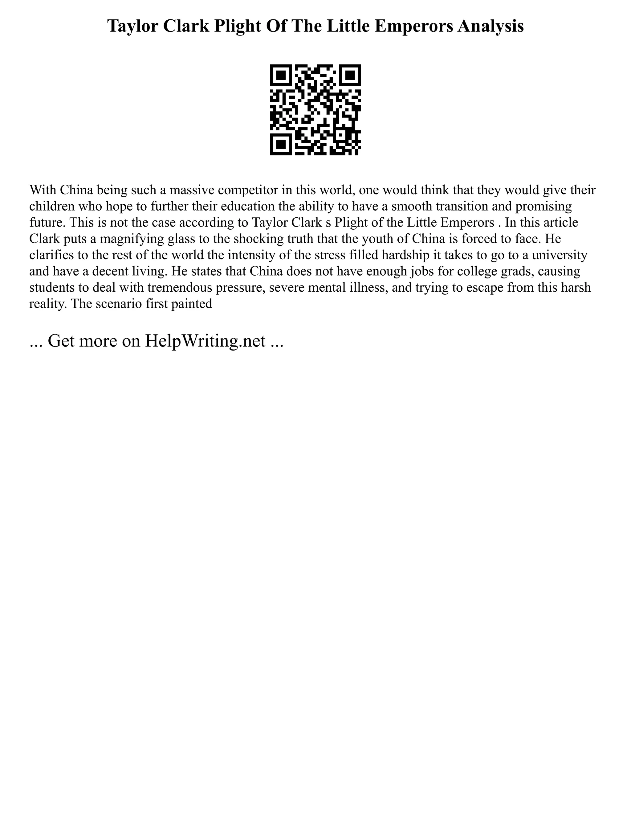 Taylor Clark Plight Of The Little Emperors Analysis
With China being such a massive competitor in this world, one would think that they would give their
children who hope to further their education the ability to have a smooth transition and promising
future. This is not the case according to Taylor Clark s Plight of the Little Emperors . In this article
Clark puts a magnifying glass to the shocking truth that the youth of China is forced to face. He
clarifies to the rest of the world the intensity of the stress filled hardship it takes to go to a university
and have a decent living. He states that China does not have enough jobs for college grads, causing
students to deal with tremendous pressure, severe mental illness, and trying to escape from this harsh
reality. The scenario first painted
... Get more on HelpWriting.net ...
 