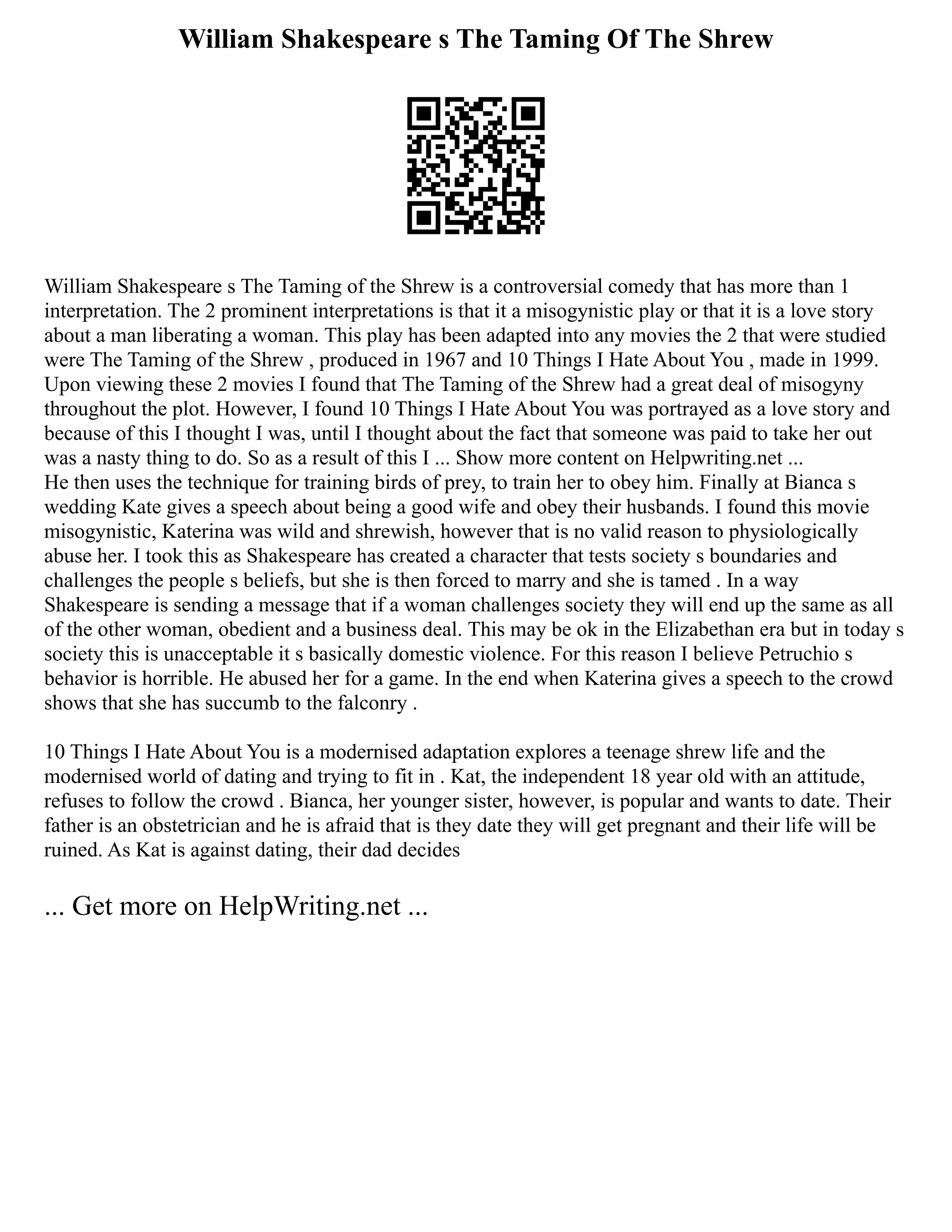 William Shakespeare s The Taming Of The Shrew
William Shakespeare s The Taming of the Shrew is a controversial comedy that has more than 1
interpretation. The 2 prominent interpretations is that it a misogynistic play or that it is a love story
about a man liberating a woman. This play has been adapted into any movies the 2 that were studied
were The Taming of the Shrew , produced in 1967 and 10 Things I Hate About You , made in 1999.
Upon viewing these 2 movies I found that The Taming of the Shrew had a great deal of misogyny
throughout the plot. However, I found 10 Things I Hate About You was portrayed as a love story and
because of this I thought I was, until I thought about the fact that someone was paid to take her out
was a nasty thing to do. So as a result of this I ... Show more content on Helpwriting.net ...
He then uses the technique for training birds of prey, to train her to obey him. Finally at Bianca s
wedding Kate gives a speech about being a good wife and obey their husbands. I found this movie
misogynistic, Katerina was wild and shrewish, however that is no valid reason to physiologically
abuse her. I took this as Shakespeare has created a character that tests society s boundaries and
challenges the people s beliefs, but she is then forced to marry and she is tamed . In a way
Shakespeare is sending a message that if a woman challenges society they will end up the same as all
of the other woman, obedient and a business deal. This may be ok in the Elizabethan era but in today s
society this is unacceptable it s basically domestic violence. For this reason I believe Petruchio s
behavior is horrible. He abused her for a game. In the end when Katerina gives a speech to the crowd
shows that she has succumb to the falconry .
10 Things I Hate About You is a modernised adaptation explores a teenage shrew life and the
modernised world of dating and trying to fit in . Kat, the independent 18 year old with an attitude,
refuses to follow the crowd . Bianca, her younger sister, however, is popular and wants to date. Their
father is an obstetrician and he is afraid that is they date they will get pregnant and their life will be
ruined. As Kat is against dating, their dad decides
... Get more on HelpWriting.net ...
 