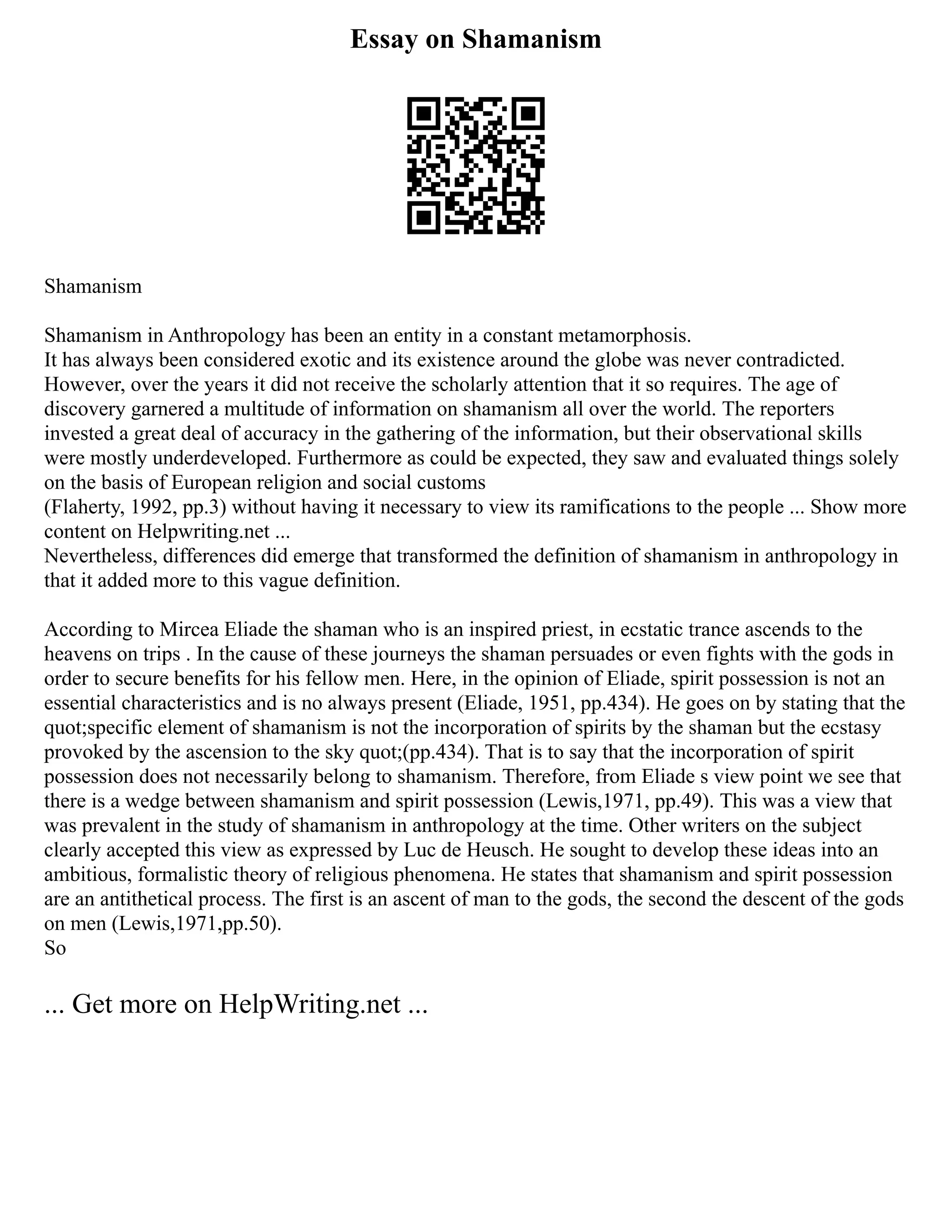 Essay on Shamanism
Shamanism
Shamanism in Anthropology has been an entity in a constant metamorphosis.
It has always been considered exotic and its existence around the globe was never contradicted.
However, over the years it did not receive the scholarly attention that it so requires. The age of
discovery garnered a multitude of information on shamanism all over the world. The reporters
invested a great deal of accuracy in the gathering of the information, but their observational skills
were mostly underdeveloped. Furthermore as could be expected, they saw and evaluated things solely
on the basis of European religion and social customs
(Flaherty, 1992, pp.3) without having it necessary to view its ramifications to the people ... Show more
content on Helpwriting.net ...
Nevertheless, differences did emerge that transformed the definition of shamanism in anthropology in
that it added more to this vague definition.
According to Mircea Eliade the shaman who is an inspired priest, in ecstatic trance ascends to the
heavens on trips . In the cause of these journeys the shaman persuades or even fights with the gods in
order to secure benefits for his fellow men. Here, in the opinion of Eliade, spirit possession is not an
essential characteristics and is no always present (Eliade, 1951, pp.434). He goes on by stating that the
quot;specific element of shamanism is not the incorporation of spirits by the shaman but the ecstasy
provoked by the ascension to the sky quot;(pp.434). That is to say that the incorporation of spirit
possession does not necessarily belong to shamanism. Therefore, from Eliade s view point we see that
there is a wedge between shamanism and spirit possession (Lewis,1971, pp.49). This was a view that
was prevalent in the study of shamanism in anthropology at the time. Other writers on the subject
clearly accepted this view as expressed by Luc de Heusch. He sought to develop these ideas into an
ambitious, formalistic theory of religious phenomena. He states that shamanism and spirit possession
are an antithetical process. The first is an ascent of man to the gods, the second the descent of the gods
on men (Lewis,1971,pp.50).
So
... Get more on HelpWriting.net ...
 