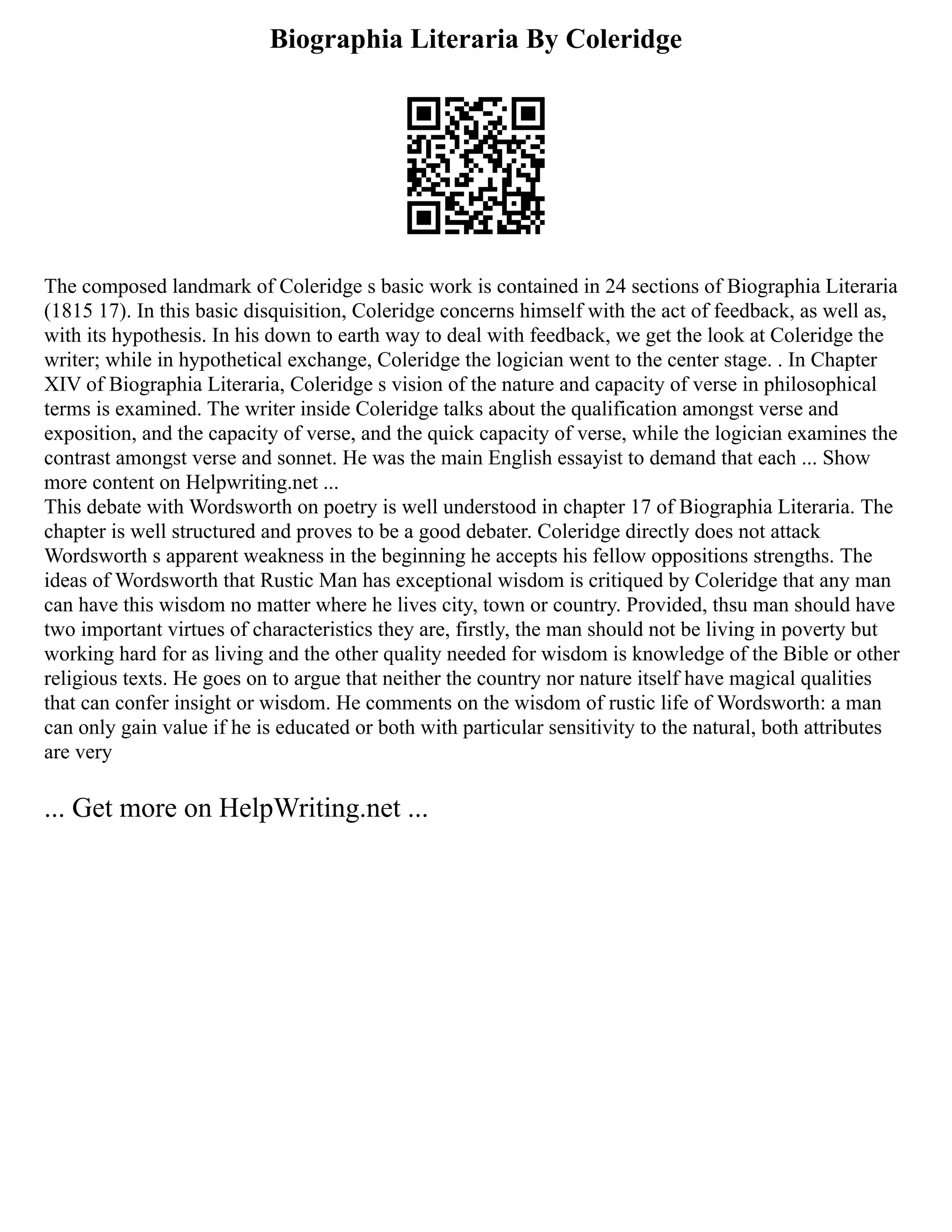Biographia Literaria By Coleridge
The composed landmark of Coleridge s basic work is contained in 24 sections of Biographia Literaria
(1815 17). In this basic disquisition, Coleridge concerns himself with the act of feedback, as well as,
with its hypothesis. In his down to earth way to deal with feedback, we get the look at Coleridge the
writer; while in hypothetical exchange, Coleridge the logician went to the center stage. . In Chapter
XIV of Biographia Literaria, Coleridge s vision of the nature and capacity of verse in philosophical
terms is examined. The writer inside Coleridge talks about the qualification amongst verse and
exposition, and the capacity of verse, and the quick capacity of verse, while the logician examines the
contrast amongst verse and sonnet. He was the main English essayist to demand that each ... Show
more content on Helpwriting.net ...
This debate with Wordsworth on poetry is well understood in chapter 17 of Biographia Literaria. The
chapter is well structured and proves to be a good debater. Coleridge directly does not attack
Wordsworth s apparent weakness in the beginning he accepts his fellow oppositions strengths. The
ideas of Wordsworth that Rustic Man has exceptional wisdom is critiqued by Coleridge that any man
can have this wisdom no matter where he lives city, town or country. Provided, thsu man should have
two important virtues of characteristics they are, firstly, the man should not be living in poverty but
working hard for as living and the other quality needed for wisdom is knowledge of the Bible or other
religious texts. He goes on to argue that neither the country nor nature itself have magical qualities
that can confer insight or wisdom. He comments on the wisdom of rustic life of Wordsworth: a man
can only gain value if he is educated or both with particular sensitivity to the natural, both attributes
are very
... Get more on HelpWriting.net ...
 