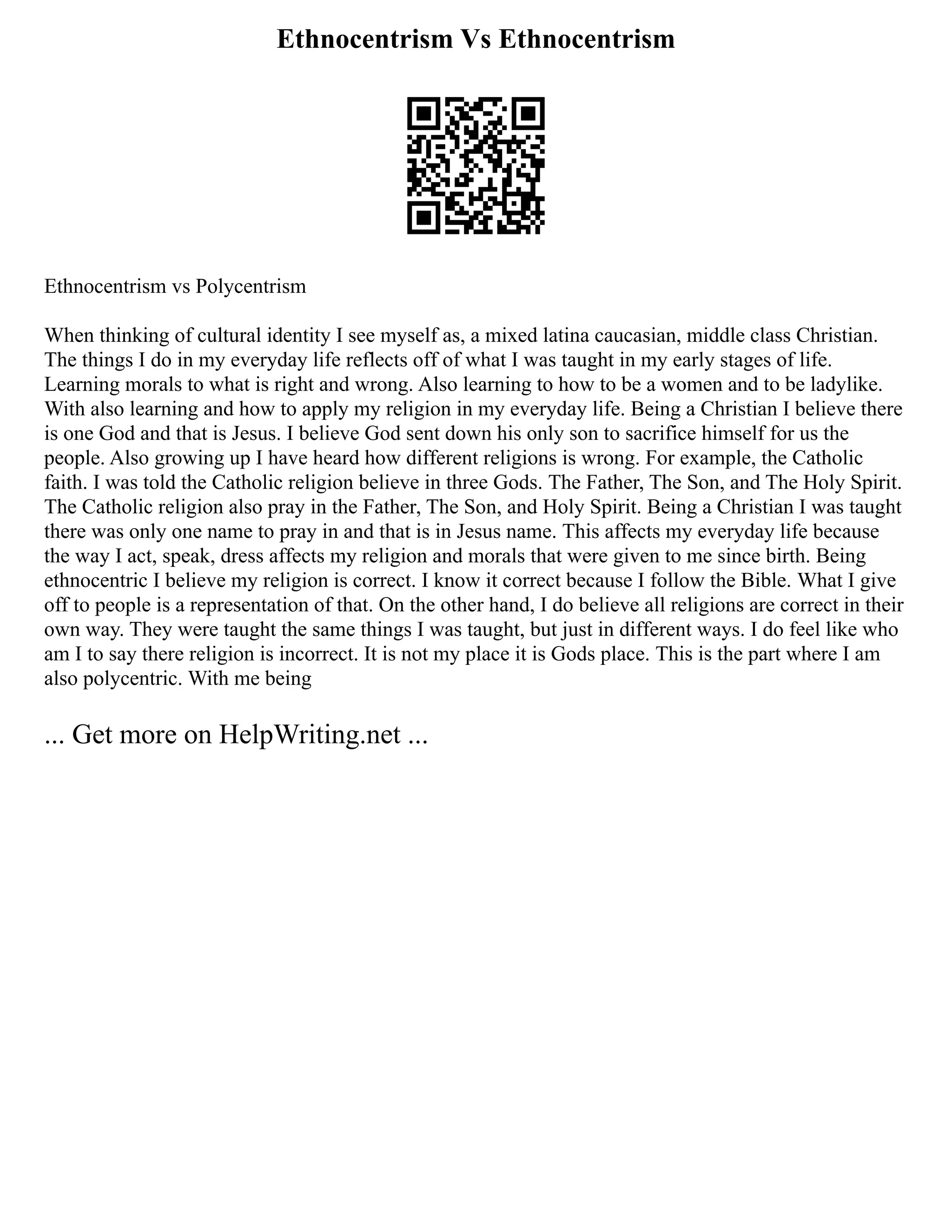 Ethnocentrism Vs Ethnocentrism
Ethnocentrism vs Polycentrism
When thinking of cultural identity I see myself as, a mixed latina caucasian, middle class Christian.
The things I do in my everyday life reflects off of what I was taught in my early stages of life.
Learning morals to what is right and wrong. Also learning to how to be a women and to be ladylike.
With also learning and how to apply my religion in my everyday life. Being a Christian I believe there
is one God and that is Jesus. I believe God sent down his only son to sacrifice himself for us the
people. Also growing up I have heard how different religions is wrong. For example, the Catholic
faith. I was told the Catholic religion believe in three Gods. The Father, The Son, and The Holy Spirit.
The Catholic religion also pray in the Father, The Son, and Holy Spirit. Being a Christian I was taught
there was only one name to pray in and that is in Jesus name. This affects my everyday life because
the way I act, speak, dress affects my religion and morals that were given to me since birth. Being
ethnocentric I believe my religion is correct. I know it correct because I follow the Bible. What I give
off to people is a representation of that. On the other hand, I do believe all religions are correct in their
own way. They were taught the same things I was taught, but just in different ways. I do feel like who
am I to say there religion is incorrect. It is not my place it is Gods place. This is the part where I am
also polycentric. With me being
... Get more on HelpWriting.net ...
 