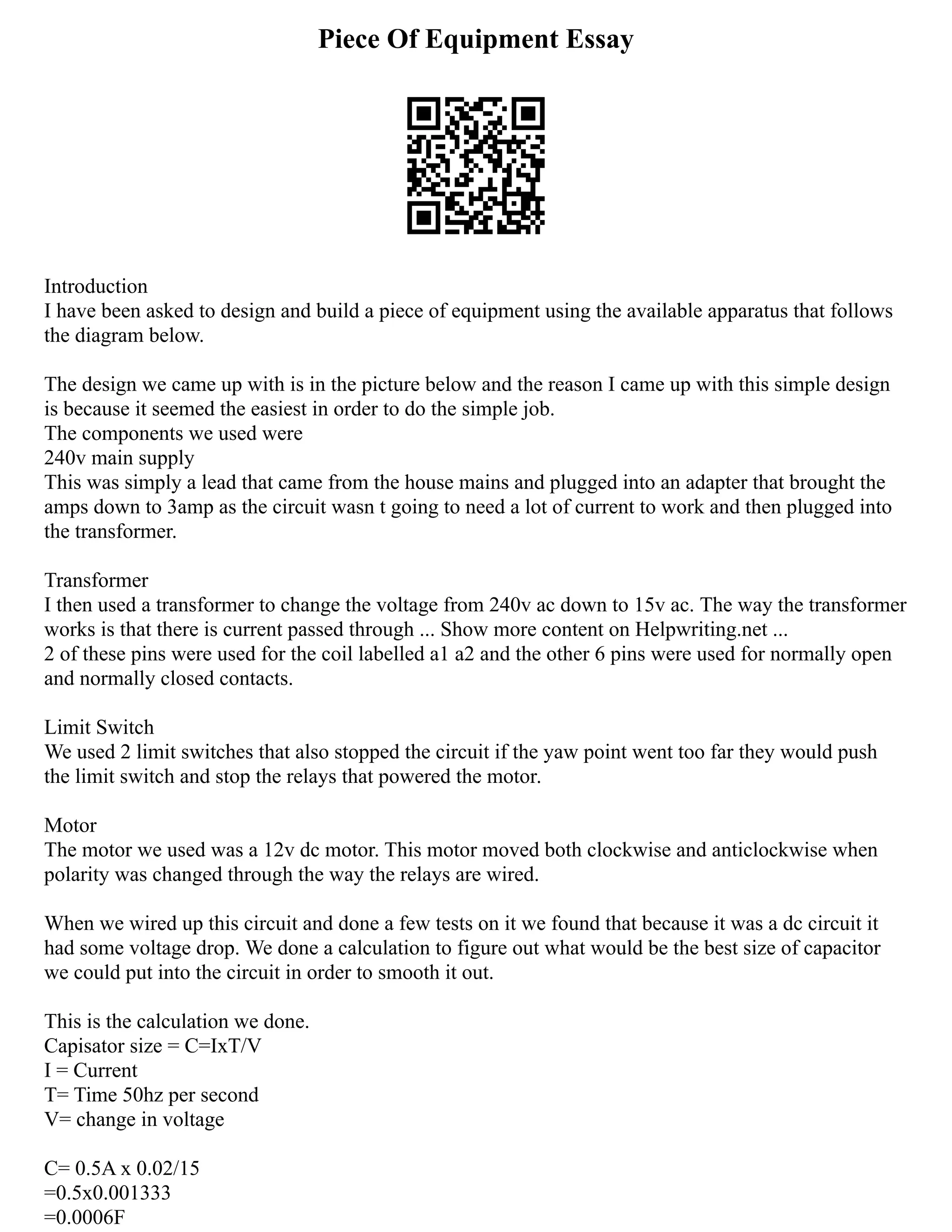 Piece Of Equipment Essay
Introduction
I have been asked to design and build a piece of equipment using the available apparatus that follows
the diagram below.
The design we came up with is in the picture below and the reason I came up with this simple design
is because it seemed the easiest in order to do the simple job.
The components we used were
240v main supply
This was simply a lead that came from the house mains and plugged into an adapter that brought the
amps down to 3amp as the circuit wasn t going to need a lot of current to work and then plugged into
the transformer.
Transformer
I then used a transformer to change the voltage from 240v ac down to 15v ac. The way the transformer
works is that there is current passed through ... Show more content on Helpwriting.net ...
2 of these pins were used for the coil labelled a1 a2 and the other 6 pins were used for normally open
and normally closed contacts.
Limit Switch
We used 2 limit switches that also stopped the circuit if the yaw point went too far they would push
the limit switch and stop the relays that powered the motor.
Motor
The motor we used was a 12v dc motor. This motor moved both clockwise and anticlockwise when
polarity was changed through the way the relays are wired.
When we wired up this circuit and done a few tests on it we found that because it was a dc circuit it
had some voltage drop. We done a calculation to figure out what would be the best size of capacitor
we could put into the circuit in order to smooth it out.
This is the calculation we done.
Capisator size = C=IxT/V
I = Current
T= Time 50hz per second
V= change in voltage
C= 0.5A x 0.02/15
=0.5x0.001333
=0.0006F
 