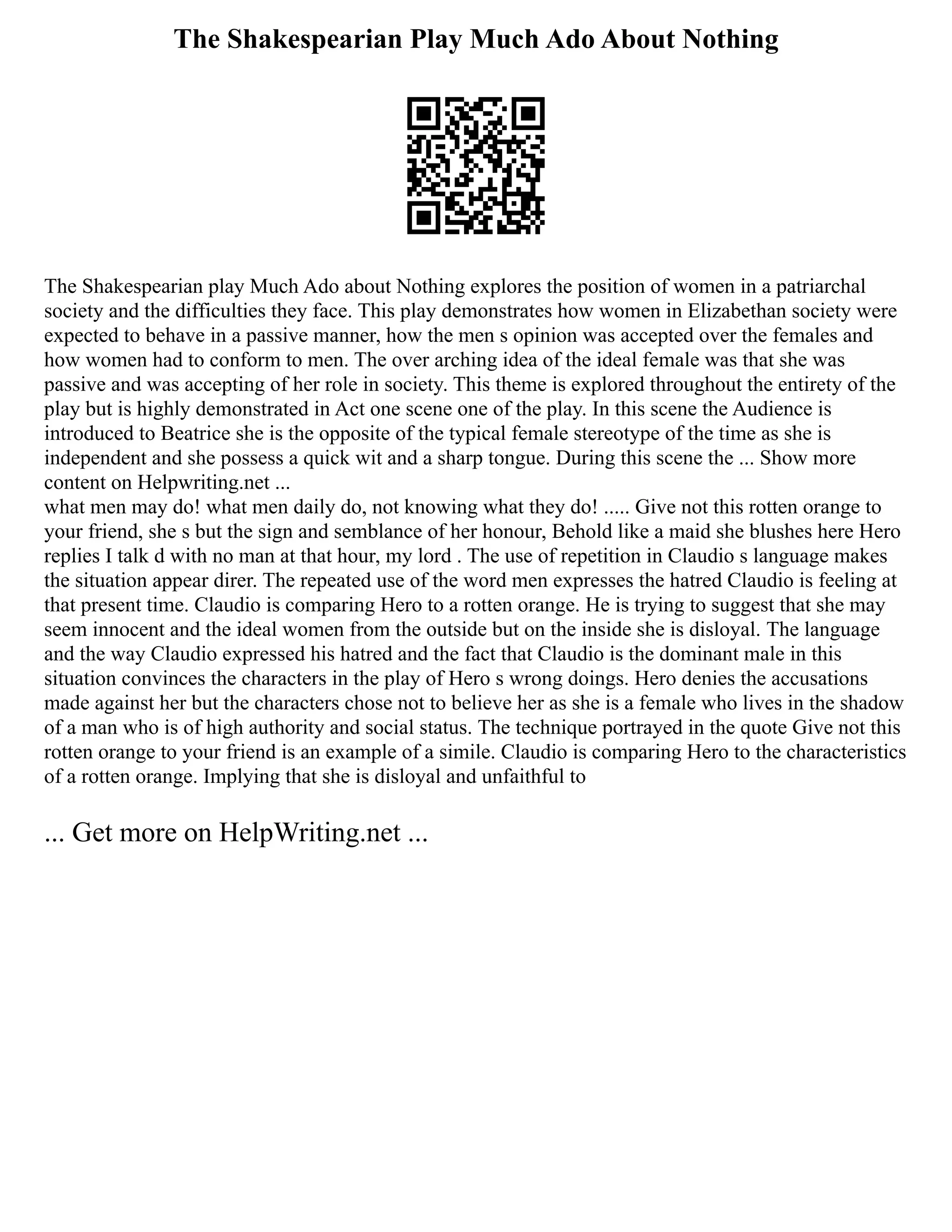 The Shakespearian Play Much Ado About Nothing
The Shakespearian play Much Ado about Nothing explores the position of women in a patriarchal
society and the difficulties they face. This play demonstrates how women in Elizabethan society were
expected to behave in a passive manner, how the men s opinion was accepted over the females and
how women had to conform to men. The over arching idea of the ideal female was that she was
passive and was accepting of her role in society. This theme is explored throughout the entirety of the
play but is highly demonstrated in Act one scene one of the play. In this scene the Audience is
introduced to Beatrice she is the opposite of the typical female stereotype of the time as she is
independent and she possess a quick wit and a sharp tongue. During this scene the ... Show more
content on Helpwriting.net ...
what men may do! what men daily do, not knowing what they do! ..... Give not this rotten orange to
your friend, she s but the sign and semblance of her honour, Behold like a maid she blushes here Hero
replies I talk d with no man at that hour, my lord . The use of repetition in Claudio s language makes
the situation appear direr. The repeated use of the word men expresses the hatred Claudio is feeling at
that present time. Claudio is comparing Hero to a rotten orange. He is trying to suggest that she may
seem innocent and the ideal women from the outside but on the inside she is disloyal. The language
and the way Claudio expressed his hatred and the fact that Claudio is the dominant male in this
situation convinces the characters in the play of Hero s wrong doings. Hero denies the accusations
made against her but the characters chose not to believe her as she is a female who lives in the shadow
of a man who is of high authority and social status. The technique portrayed in the quote Give not this
rotten orange to your friend is an example of a simile. Claudio is comparing Hero to the characteristics
of a rotten orange. Implying that she is disloyal and unfaithful to
... Get more on HelpWriting.net ...
 
