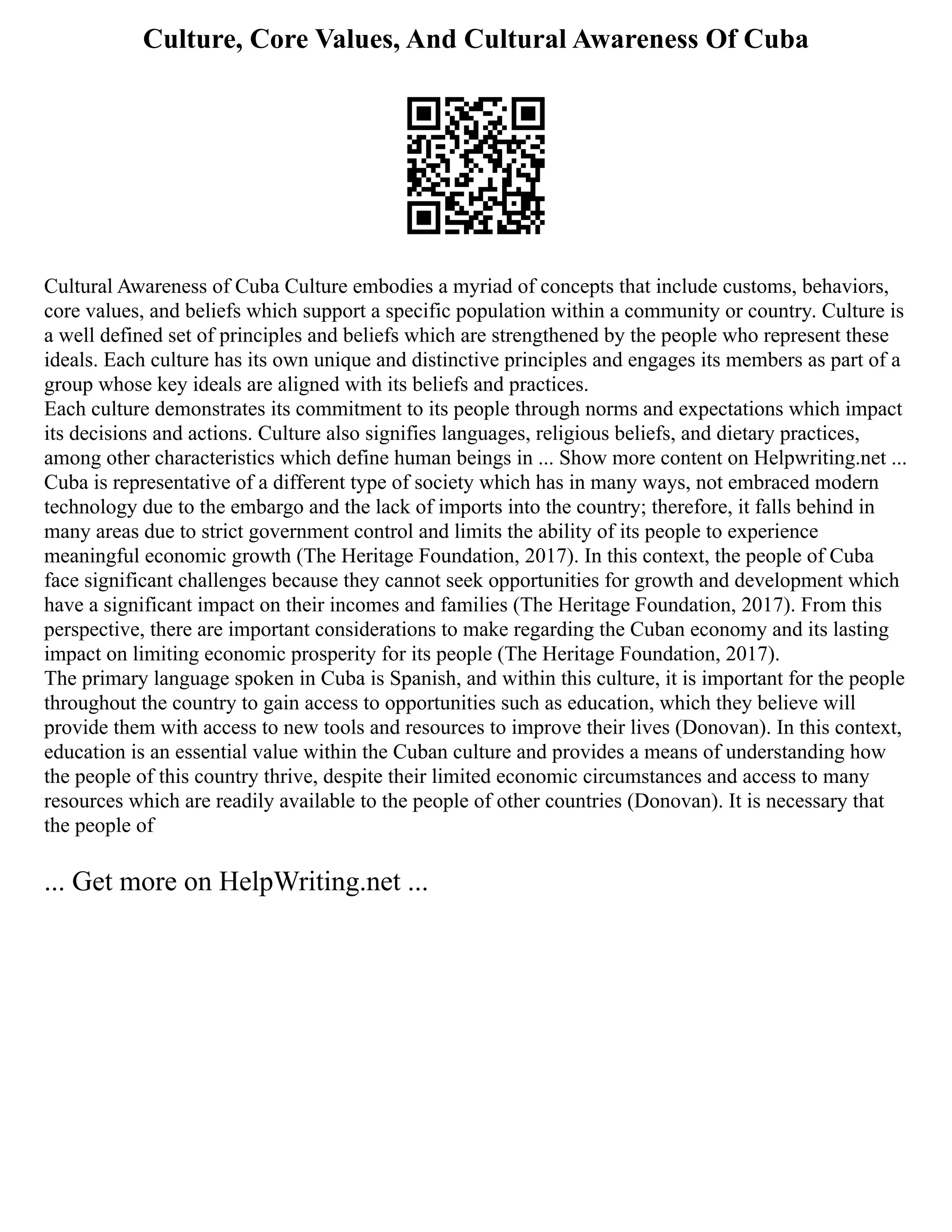 Culture, Core Values, And Cultural Awareness Of Cuba
Cultural Awareness of Cuba Culture embodies a myriad of concepts that include customs, behaviors,
core values, and beliefs which support a specific population within a community or country. Culture is
a well defined set of principles and beliefs which are strengthened by the people who represent these
ideals. Each culture has its own unique and distinctive principles and engages its members as part of a
group whose key ideals are aligned with its beliefs and practices.
Each culture demonstrates its commitment to its people through norms and expectations which impact
its decisions and actions. Culture also signifies languages, religious beliefs, and dietary practices,
among other characteristics which define human beings in ... Show more content on Helpwriting.net ...
Cuba is representative of a different type of society which has in many ways, not embraced modern
technology due to the embargo and the lack of imports into the country; therefore, it falls behind in
many areas due to strict government control and limits the ability of its people to experience
meaningful economic growth (The Heritage Foundation, 2017). In this context, the people of Cuba
face significant challenges because they cannot seek opportunities for growth and development which
have a significant impact on their incomes and families (The Heritage Foundation, 2017). From this
perspective, there are important considerations to make regarding the Cuban economy and its lasting
impact on limiting economic prosperity for its people (The Heritage Foundation, 2017).
The primary language spoken in Cuba is Spanish, and within this culture, it is important for the people
throughout the country to gain access to opportunities such as education, which they believe will
provide them with access to new tools and resources to improve their lives (Donovan). In this context,
education is an essential value within the Cuban culture and provides a means of understanding how
the people of this country thrive, despite their limited economic circumstances and access to many
resources which are readily available to the people of other countries (Donovan). It is necessary that
the people of
... Get more on HelpWriting.net ...
 