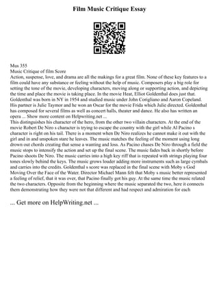 Film Music Critique Essay
Mus 355
Music Critique of film Score
Action, suspense, love, and drama are all the makings for a great film. None of these key features to a
film could have any substance or feeling without the help of music. Composers play a big role for
setting the tone of the movie, developing characters, moving along or supporting action, and depicting
the time and place the movie is taking place. In the movie Heat, Elliot Goldenthal does just that.
Goldenthal was born in NY in 1954 and studied music under John Corigliano and Aaron Copeland.
His partner is Julie Taymor and he won an Oscar for the movie Frida which Julie directed. Goldenthal
has composed for several films as well as concert halls, theater and dance. He also has written an
opera ... Show more content on Helpwriting.net ...
This distinguishes his character of the hero, from the other two villain characters. At the end of the
movie Robert De Niro s character is trying to escape the country with the girl while Al Pacino s
character is right on his tail. There is a moment when De Niro realizes he cannot make it out with the
girl and in and unspoken stare he leaves. The music matches the feeling of the moment using long
drown out chords creating that sense a wanting and loss. As Pacino chases De Niro through a field the
music stops to intensify the action and set up the final scene. The music fades back in shortly before
Pacino shoots De Niro. The music carries into a high key riff that is repeated with strings playing four
tones slowly behind the keys. The music grows louder adding more instruments such as large cymbals
and carries into the credits. Goldenthal s score was replaced in the final scene with Moby s God
Moving Over the Face of the Water. Director Michael Mann felt that Moby s music better represented
a feeling of relief, that it was over, that Pacino finally got his guy. At the same time the music related
the two characters. Opposite from the beginning where the music separated the two, here it connects
them demonstrating how they were not that different and had respect and admiration for each
... Get more on HelpWriting.net ...
 