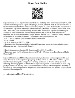 Sepsis Case Studies
Sepsis continues to be a significant cause of death and morbidity in the intensive care unit (ICU), with
documented mortality rates as high as 50% (Nargis, Ibrahim, Ahamed, 2014). It is also estimated to be
the principal cause of death and illness worldwide (Singer et al., 2016). Moreover, the socioeconomic
costs related to sepsis were determined to be more than $20 billion in 2011 in the United States (Balk
et al., 2017). Also, there has been a steady increase in the incidences of sepsis as the technological
advances in medicine allow for more invasive procedures, the growth of multi drug resistant
organisms, and an aging demographic (Nargis, Ibrahim, Ahamed, 2014). Therefore, timely diagnosis
and treatment of sepsis are paramount. ... Show more content on Helpwriting.net ...
Table 1.1 SIRS (Systemic Inflammatory Response Syndrome)
Two or more of:
 A rectal temperature 38.5°C or 36°C;
 Heart rate more than two standard deviations (SD) above the normal, or bradycardia in children
older than one year ( 10th percentile for age);
 Respiratory rate more than two SD above normal (or pCO2 32 mmHg);
 Leukocyte count 12,000 cells/mm3, ( removed HTML ) 10% band forms. From Sawaya, Chedid,
Majzoub, 2017
Sepsis will be defined as SIRS with positive microbiological cultures whether respiratory, blood, or
urine. Participants in the suspected sepsis group are those who meet SIRS criteria but have negative
microbiological findings but have positive screening results such as elevated lactate, glycemic
instability, thrombocytopenia, or abnormal radiological findings such as consolidation on chest x ray,
patchy infiltrates, etc. Finally, septic shock will be defined as sepsis with hemodynamic instability as
evidenced by persistent hypotension despite fluid resuscitation measures and the need for inotropic or
vasoactive infusions (Asadi,
... Get more on HelpWriting.net ...
 