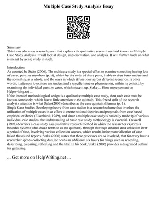 Multiple Case Study Analysis Essay
Summary
This is an education research paper that explores the qualitative research method known as Multiple
Case Study Analysis. It will look at design, implementation, and analysis. It will further touch on what
is meant by a case study in itself.
Introduction
As asserted by Stake (2006), The multicase study is a special effort to examine something having lots
of cases, parts, or members (p. vi), which by the study of those parts, is able to then better understand
the something as a whole, and the ways in which it functions across different scenarios. In other
words, it attempts to explore and understand a specific issue or phenomenon, within its context, by
examining the individual parts, or cases, which make it up. Stake ... Show more content on
Helpwriting.net ...
If the intended methodological design is a qualitative multiple case study, then each case must be
known completely, which leaves little attention to the quintain. This forced split of the research
analyst s attention is what Stake (2006) describes as the case quintain dilemma (p. 1).
Single Case Studies Developing theory from case studies is a research scheme that involves the
utilization of multiple cases in an effort to create notional theories and proposals from case based
empirical evidence (Eisenhardt, 1989), and since a multiple case study is basically made up of various
individual case studies, the understanding of basic case study methodology is essential. Creswell
(1998) describes a case study as a qualitative research method in which the researcher explores a
bounded system (what Stake refers to as the quintain), through thorough detailed data collection over
a period of time, involving various collection sources, which results in the materialization of case
based theses and reports. Stake (2006) states that these processes are so involved, that for every hour a
researcher spends collecting data, he needs an additional six hours for things such as recording,
describing, preparing, reflecting, and the like. In his book, Stake (2006) provides a diagramed outline
for gathering
... Get more on HelpWriting.net ...
 