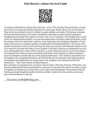 Matt Barrett s Athens Survival Guide
According to Matt Barrett s Athens Survival Guide , in the 1789, when the Ottoman Empire is mixed
up in the war in Europe and Napoleon decided to invade Egypt, Thomas Bruce who was the Earl of
Elgin at the time, decided to travel to Athens to acquire sketches and molds of the famous sculptures.
He believed that by doing so, the culture of England would improve and her people would grow
Enlightened just looking at the impressive Greek works of art. Lord Elgin, who probably had a second
motive for obtaining these sketches, was also encouraged return with these molds and sketches so that
the architect of his new large home could have some inspiration in the designing. Regardless of Lord
Elgin s motivations, he accepted a position of ambassador with England and left to visit Greece with
specific instructions to remove the French from the areas that were part of the Ottoman Empire as well
as to watch for new deals and trades to assist England. Lord Elgin worked as an Ambassador for a few
years and though he grew sicker while living there, as well as losing his nose to a severe skin disease,
he continued in his works to acquire the sketches and molds of the sculptures in Athens and had no
desire nor thought to actually take any of the original marble pieces. The craftsman and sculptures of
the Parthenon was designed built between 447 and 438 BC but was destroyed when lightning struck
the building where gunpowder was stored. Many of the sculptures were shattered and the roof
destroyed as ... Show more content on Helpwriting.net ...
But Lord Eglin was detained on his way home when he made a short stop in France. While there, war
had been declared and France arrested Eglin as a prisoner of war and by the time he was able to return
to England, he returned not as a hero but as a now single, humiliated pauper. Years passed before the
British government bought the marbles but their sale didn t improve his status and he passed away
poor and remembered as a thief by
... Get more on HelpWriting.net ...
 