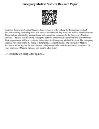 Emergency Medical Services Research Paper
Overtime, Emergency Medical Services has evolved. In order to keep the Emergency Medical
Services evolving certain key areas will have to be improved. Key areas that need to be enhanced are
things such as; adaptability ,preparedness, and emergency responses. In the Emergency Medical
Services , I believe that the ability to adapt to different conditions and environments is substantial.I
think preparedness will be a key factor in the future for Emergency Medical Services. The emergency
response play vital role to the future of Emergency Medical Services. The Emergency Medical
Services is advancing, but for this continue changes need to be made for the future. In the next 2o
years Emergency Medical Services will have to adapt to any
... Get more on HelpWriting.net ...
 