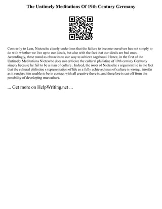 The Untimely Meditations Of 19th Century Germany
Contrarily to Lear, Nietzsche clearly underlines that the failure to become ourselves has not simply to
do with whether we live up to our ideals, but also with the fact that our ideals are bad ones.
Accordingly, these stand as obstacles to our way to achieve sagehood. Hence, in the first of the
Untimely Meditations Nietzsche does not criticize the cultural philistine of 19th century Germany
simply because he fail to be a man of culture . Indeed, the roots of Nietzsche s argument lie in the fact
that the cultural philistine s representation of life as a fully achieved man of culture is wrong , insofar
as it renders him unable to be in contact with all creative there is, and therefore is cut off from the
possbility of developing true culture.
... Get more on HelpWriting.net ...
 