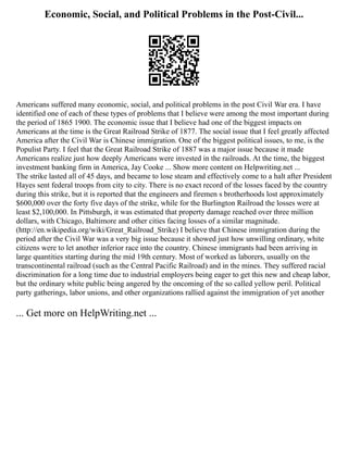 Economic, Social, and Political Problems in the Post-Civil...
Americans suffered many economic, social, and political problems in the post Civil War era. I have
identified one of each of these types of problems that I believe were among the most important during
the period of 1865 1900. The economic issue that I believe had one of the biggest impacts on
Americans at the time is the Great Railroad Strike of 1877. The social issue that I feel greatly affected
America after the Civil War is Chinese immigration. One of the biggest political issues, to me, is the
Populist Party. I feel that the Great Railroad Strike of 1887 was a major issue because it made
Americans realize just how deeply Americans were invested in the railroads. At the time, the biggest
investment banking firm in America, Jay Cooke ... Show more content on Helpwriting.net ...
The strike lasted all of 45 days, and became to lose steam and effectively come to a halt after President
Hayes sent federal troops from city to city. There is no exact record of the losses faced by the country
during this strike, but it is reported that the engineers and firemen s brotherhoods lost approximately
$600,000 over the forty five days of the strike, while for the Burlington Railroad the losses were at
least $2,100,000. In Pittsburgh, it was estimated that property damage reached over three million
dollars, with Chicago, Baltimore and other cities facing losses of a similar magnitude.
(http://en.wikipedia.org/wiki/Great_Railroad_Strike) I believe that Chinese immigration during the
period after the Civil War was a very big issue because it showed just how unwilling ordinary, white
citizens were to let another inferior race into the country. Chinese immigrants had been arriving in
large quantities starting during the mid 19th century. Most of worked as laborers, usually on the
transcontinental railroad (such as the Central Pacific Railroad) and in the mines. They suffered racial
discrimination for a long time due to industrial employers being eager to get this new and cheap labor,
but the ordinary white public being angered by the oncoming of the so called yellow peril. Political
party gatherings, labor unions, and other organizations rallied against the immigration of yet another
... Get more on HelpWriting.net ...
 