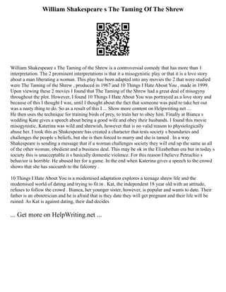 William Shakespeare s The Taming Of The Shrew
William Shakespeare s The Taming of the Shrew is a controversial comedy that has more than 1
interpretation. The 2 prominent interpretations is that it a misogynistic play or that it is a love story
about a man liberating a woman. This play has been adapted into any movies the 2 that were studied
were The Taming of the Shrew , produced in 1967 and 10 Things I Hate About You , made in 1999.
Upon viewing these 2 movies I found that The Taming of the Shrew had a great deal of misogyny
throughout the plot. However, I found 10 Things I Hate About You was portrayed as a love story and
because of this I thought I was, until I thought about the fact that someone was paid to take her out
was a nasty thing to do. So as a result of this I ... Show more content on Helpwriting.net ...
He then uses the technique for training birds of prey, to train her to obey him. Finally at Bianca s
wedding Kate gives a speech about being a good wife and obey their husbands. I found this movie
misogynistic, Katerina was wild and shrewish, however that is no valid reason to physiologically
abuse her. I took this as Shakespeare has created a character that tests society s boundaries and
challenges the people s beliefs, but she is then forced to marry and she is tamed . In a way
Shakespeare is sending a message that if a woman challenges society they will end up the same as all
of the other woman, obedient and a business deal. This may be ok in the Elizabethan era but in today s
society this is unacceptable it s basically domestic violence. For this reason I believe Petruchio s
behavior is horrible. He abused her for a game. In the end when Katerina gives a speech to the crowd
shows that she has succumb to the falconry .
10 Things I Hate About You is a modernised adaptation explores a teenage shrew life and the
modernised world of dating and trying to fit in . Kat, the independent 18 year old with an attitude,
refuses to follow the crowd . Bianca, her younger sister, however, is popular and wants to date. Their
father is an obstetrician and he is afraid that is they date they will get pregnant and their life will be
ruined. As Kat is against dating, their dad decides
... Get more on HelpWriting.net ...
 