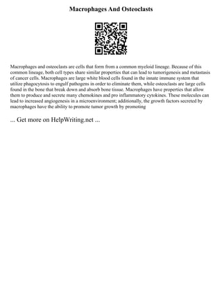 Macrophages And Osteoclasts
Macrophages and osteoclasts are cells that form from a common myeloid lineage. Because of this
common lineage, both cell types share similar properties that can lead to tumorigenesis and metastasis
of cancer cells. Macrophages are large white blood cells found in the innate immune system that
utilize phagocytosis to engulf pathogens in order to eliminate them, while osteoclasts are large cells
found in the bone that break down and absorb bone tissue. Macrophages have properties that allow
them to produce and secrete many chemokines and pro inflammatory cytokines. These molecules can
lead to increased angiogenesis in a microenvironment; additionally, the growth factors secreted by
macrophages have the ability to promote tumor growth by promoting
... Get more on HelpWriting.net ...
 
