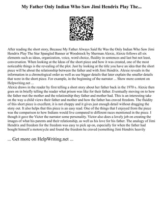 My Father Only Indian Who Saw Jimi Hendrix Play The...
After reading the short story, Because My Father Always Said He Was the Only Indian Who Saw Jimi
Hendrix Play The Star Spangled Banner at Woodstock by Sherman Alexie, Alexie follows all six
elements such as ideas, organization, voice, word choice, fluidity in sentences and last but not least,
conversation. When looking at the Ideas of the short piece and how it was created, one of the most
noticeable things is the revealing of the plot. Just by looking at the title you have an idea that the short
piece will be about the relationship between the father and with Jimi Hendrix. Alexie reveals in the
information in a chronological order as well as use bigger details that later explain the smaller details
that were in the short piece. For example, in the beginning of the narrator ... Show more content on
Helpwriting.net ...
Alexie draws in the reader by first telling a short story about her father back in the 1970 s. Alexie then
goes on in briefly telling the reader what prison was like for their father. Eventually moving on to how
the father met the mother and the relationship they father and mother had. This is an interesting take
on the way a child views their father and mother and how the father has craved freedom. The fluidity
of this short piece is excellent, it is not choppy and it gives just enough detail without dragging the
story out. It also helps that this piece is an easy read. One of the things that I enjoyed from the piece
was the comparison to how Indians would live compared to different races mentioned in the piece. I
though it gave the Victor the narrator some personality. Victor also does a lovely job on creating the
images of what his parents and their relationship, as well as his love for his father. The analogy of Jimi
Hendrix and freedom for the freedom was easy to pick up on, especially for when the father had
bought himself a motorcycle and found the freedom he craved (something Jimi Hendrix heavily
... Get more on HelpWriting.net ...
 