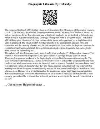 Biographia Literaria By Coleridge
The composed landmark of Coleridge s basic work is contained in 24 sections of Biographia Literaria
(1815 17). In this basic disquisition, Coleridge concerns himself with the act of feedback, as well as,
with its hypothesis. In his down to earth way to deal with feedback, we get the look at Coleridge the
writer; while in hypothetical exchange, Coleridge the logician went to the center stage. . In Chapter
XIV of Biographia Literaria, Coleridge s vision of the nature and capacity of verse in philosophical
terms is examined. The writer inside Coleridge talks about the qualification amongst verse and
exposition, and the capacity of verse, and the quick capacity of verse, while the logician examines the
contrast amongst verse and sonnet. He was the main English essayist to demand that each ... Show
more content on Helpwriting.net ...
This debate with Wordsworth on poetry is well understood in chapter 17 of Biographia Literaria. The
chapter is well structured and proves to be a good debater. Coleridge directly does not attack
Wordsworth s apparent weakness in the beginning he accepts his fellow oppositions strengths. The
ideas of Wordsworth that Rustic Man has exceptional wisdom is critiqued by Coleridge that any man
can have this wisdom no matter where he lives city, town or country. Provided, thsu man should have
two important virtues of characteristics they are, firstly, the man should not be living in poverty but
working hard for as living and the other quality needed for wisdom is knowledge of the Bible or other
religious texts. He goes on to argue that neither the country nor nature itself have magical qualities
that can confer insight or wisdom. He comments on the wisdom of rustic life of Wordsworth: a man
can only gain value if he is educated or both with particular sensitivity to the natural, both attributes
are very
... Get more on HelpWriting.net ...
 