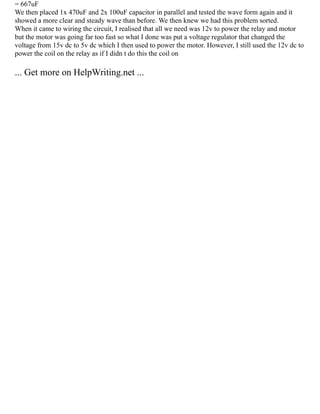 = 667uF
We then placed 1x 470uF and 2x 100uF capacitor in parallel and tested the wave form again and it
showed a more clear and steady wave than before. We then knew we had this problem sorted.
When it came to wiring the circuit, I realised that all we need was 12v to power the relay and motor
but the motor was going far too fast so what I done was put a voltage regulator that changed the
voltage from 15v dc to 5v dc which I then used to power the motor. However, I still used the 12v dc to
power the coil on the relay as if I didn t do this the coil on
... Get more on HelpWriting.net ...
 