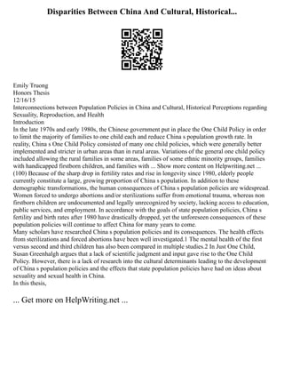 Disparities Between China And Cultural, Historical...
Emily Truong
Honors Thesis
12/16/15
Interconnections between Population Policies in China and Cultural, Historical Perceptions regarding
Sexuality, Reproduction, and Health
Introduction
In the late 1970s and early 1980s, the Chinese government put in place the One Child Policy in order
to limit the majority of families to one child each and reduce China s population growth rate. In
reality, China s One Child Policy consisted of many one child policies, which were generally better
implemented and stricter in urban areas than in rural areas. Variations of the general one child policy
included allowing the rural families in some areas, families of some ethnic minority groups, families
with handicapped firstborn children, and families with ... Show more content on Helpwriting.net ...
(100) Because of the sharp drop in fertility rates and rise in longevity since 1980, elderly people
currently constitute a large, growing proportion of China s population. In addition to these
demographic transformations, the human consequences of China s population policies are widespread.
Women forced to undergo abortions and/or sterilizations suffer from emotional trauma, whereas non
firstborn children are undocumented and legally unrecognized by society, lacking access to education,
public services, and employment. In accordance with the goals of state population policies, China s
fertility and birth rates after 1980 have drastically dropped, yet the unforeseen consequences of these
population policies will continue to affect China for many years to come.
Many scholars have researched China s population policies and its consequences. The health effects
from sterilizations and forced abortions have been well investigated.1 The mental health of the first
versus second and third children has also been compared in multiple studies.2 In Just One Child,
Susan Greenhalgh argues that a lack of scientific judgment and input gave rise to the One Child
Policy. However, there is a lack of research into the cultural determinants leading to the development
of China s population policies and the effects that state population policies have had on ideas about
sexuality and sexual health in China.
In this thesis,
... Get more on HelpWriting.net ...
 