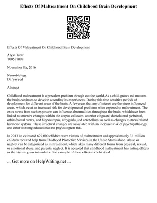 Effects Of Maltreatment On Childhood Brain Development
Effects Of Maltreatment On Childhood Brain Development
Alysa Treat
T00587098
November 8th, 2016
Neurobiology
Dr. Sayyed
Abstract
Childhood maltreatment is a prevalent problem through out the world. As a child grows and matures
the brain continues to develop according its experiences. During this time sensitive periods of
development for different areas of the brain. A few areas that are of interest are the stress influenced
areas, which are at an increased risk for developmental problems when exposed to maltreatment. The
extra stress from such exposures can influence abnormalities throughout the brain, which have been
linked to structure changes with in the corpus callosum, anterior cingulate, dorsolateral prefrontal,
orbitofrontal cortex, and hippocampus, amygdala, and cerebellum, as well as changes to stress related
hormone systems. These structural changes are associated with an increased risk of psychopathology
and other life long educational and physiological risk.
In 2013 an estimated 679,000 children were victims of maltreatment and approximately 3.1 million
children received help from Childhood Protective Services in the United States alone. Abuse or
neglect can be categorized as maltreatment, which takes many different forms from physical, sexual,
or emotional abuse, and parental neglect. It is accepted that childhood maltreatment has lasting effects
as the victims grow into adults. One example of these effects is behavioral
... Get more on HelpWriting.net ...
 