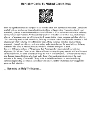 Our Inner Circle, By Michael Gomez Essay
How we regard ourselves and our place in the world is often how happiness is measured. Connections
crafted with one another are frequently at the axis of that self perception. Friendships, family, and
community provide us shoulders to cry on, extended hands to lift us up when we are down, and share
in our proudest achievements. Within our inner circle we feel safest and most as ease. That circle is
also part of a greater group we call community. It shares similar values, language and often religion.
The community protects each inner circle, fostering a common culture that allows its members to feel
at ease even when venturing beyond the inner circle. Being extracted from that inner circle and
community through use of force, without warning, and relocated across the world with no ability to
commune with those in which a profound bond was formed is analogous to death.
For over 400 years, millions of Africans and their American slave descendants lived with that
nightmare. Dr. Michael Gomez wrote, Words will never convey the agony, despair, and bewilderment
of these innocents, the depth of their suffering, the pain of their separation. The American slave trade
and damage it caused to those who lived under threat of constant separation is one of the great
cruelties in the history of the world. Giving voice to individuals silenced as a result of slavery,
scholars are providing specifics on individuals who survived and by what means they struggled to
preserve their identities,
... Get more on HelpWriting.net ...
 