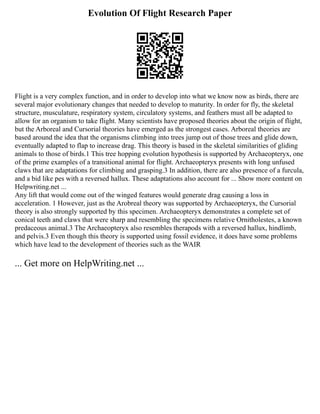 Evolution Of Flight Research Paper
Flight is a very complex function, and in order to develop into what we know now as birds, there are
several major evolutionary changes that needed to develop to maturity. In order for fly, the skeletal
structure, musculature, respiratory system, circulatory systems, and feathers must all be adapted to
allow for an organism to take flight. Many scientists have proposed theories about the origin of flight,
but the Arboreal and Cursorial theories have emerged as the strongest cases. Arboreal theories are
based around the idea that the organisms climbing into trees jump out of those trees and glide down,
eventually adapted to flap to increase drag. This theory is based in the skeletal similarities of gliding
animals to those of birds.1 This tree hopping evolution hypothesis is supported by Archaeopteryx, one
of the prime examples of a transitional animal for flight. Archaeopteryx presents with long unfused
claws that are adaptations for climbing and grasping.3 In addition, there are also presence of a furcula,
and a bid like pes with a reversed hallux. These adaptations also account for ... Show more content on
Helpwriting.net ...
Any lift that would come out of the winged features would generate drag causing a loss in
acceleration. 1 However, just as the Arobreal theory was supported by Archaeopteryx, the Cursorial
theory is also strongly supported by this specimen. Archaeopteryx demonstrates a complete set of
conical teeth and claws that were sharp and resembling the specimens relative Ornitholestes, a known
predaceous animal.3 The Archaeopteryx also resembles therapods with a reversed hallux, hindlimb,
and pelvis.3 Even though this theory is supported using fossil evidence, it does have some problems
which have lead to the development of theories such as the WAIR
... Get more on HelpWriting.net ...
 