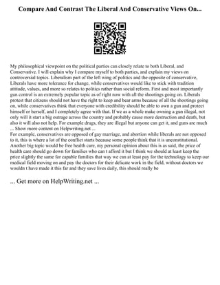 Compare And Contrast The Liberal And Conservative Views On...
My philosophical viewpoint on the political parties can closely relate to both Liberal, and
Conservative. I will explain why I compare myself to both parties, and explain my views on
controversial topics. Liberalism part of the left wing of politics and the opposite of conservative,
Liberals have more tolerance for change, while conservatives would like to stick with tradition
attitude, values, and more so relates to politics rather than social reform. First and most importantly
gun control is an extremely popular topic as of right now with all the shootings going on. Liberals
protest that citizens should not have the right to keep and bear arms because of all the shootings going
on, while conservatives think that everyone with credibility should be able to own a gun and protect
himself or herself, and I completely agree with that. If we as a whole make owning a gun illegal, not
only will it start a big outrage across the country and probably cause more destruction and death, but
also it will also not help. For example drugs, they are illegal but anyone can get it, and guns are much
... Show more content on Helpwriting.net ...
For example, conservatives are opposed of gay marriage, and abortion while liberals are not opposed
to it, this is where a lot of the conflict starts because some people think that it is unconstitutional.
Another big topic would be free health care, my personal opinion about this is as said, the price of
health care should go down for families who can t afford it but I think we should at least keep the
price slightly the same for capable families that way we can at least pay for the technology to keep our
medical field moving on and pay the doctors for their delicate work in the field, without doctors we
wouldn t have made it this far and they save lives daily, this should really be
... Get more on HelpWriting.net ...
 