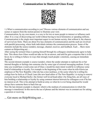 Communication in Shattered Glass Essay
1.) What is communication according to you? Discuss various elements of communication and use
scenes or aspects from the motion picture to illustrate your view.
Communication, by my own means, is a way to for two or more people to interact or influence each
other. It is a way of discovering our world without having to travel kilometres or spending millions.
Communication is the single most important aspect in our human society, that without it, the chances
of survival are finite. There are about five key elements of communication and the each are involved
with parallel processing, where both individuals initiates the communication process. Some of the
elements include the source (sender), message, channel, receiver, and feedback. Each ... Show more
content on Helpwriting.net ...
After seeing the torment Glass is putting himself through his colleagues simultaneously agree to help
him. This shows how Glass would not take no for an answer, and until he gets a response that is in his
favor, he is willing to behave in ways that strongly touch people s emotions, causing an immediate
feedback.
The second element example is source (sender), where the sender attempts to replicate his or her
internal thoughts or feelings into someone else by some type of external messaging medium. Every
time you would hear a word come out of Glass s mouth his main intent would be to influence some
kind of relationship or loyalty. For example in the beginning of the scene when he tells Gloria (an
employee at The New Republic ) that she has a nice necklace, or the scene where he is telling his
college how he feels as if Chuck Lane (the new head editor of The New Republic ) is trying to remove
everyone loyal to Michael Kelly ( the former well loved head editor ) by firing him, are all ways of
him building a relationship or loyalty by using common interest between he colleagues even if he has
no interest at all. This is his attempt to build an army so when he is ever being chastised he would
always have someone there to back him up.
Now the last element example is channel, which is the medium of communication in which the
message is transferred. In this movie the use of phones and the internet was in constant use for asking
a question or receiving
... Get more on HelpWriting.net ...
 