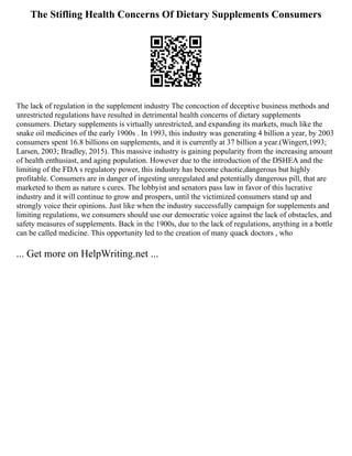 The Stifling Health Concerns Of Dietary Supplements Consumers
The lack of regulation in the supplement industry The concoction of deceptive business methods and
unrestricted regulations have resulted in detrimental health concerns of dietary supplements
consumers. Dietary supplements is virtually unrestricted, and expanding its markets, much like the
snake oil medicines of the early 1900s . In 1993, this industry was generating 4 billion a year, by 2003
consumers spent 16.8 billions on supplements, and it is currently at 37 billion a year.(Wingert,1993;
Larsen, 2003; Bradley, 2015). This massive industry is gaining popularity from the increasing amount
of health enthusiast, and aging population. However due to the introduction of the DSHEA and the
limiting of the FDA s regulatory power, this industry has become chaotic,dangerous but highly
profitable. Consumers are in danger of ingesting unregulated and potentially dangerous pill, that are
marketed to them as nature s cures. The lobbyist and senators pass law in favor of this lucrative
industry and it will continue to grow and prospers, until the victimized consumers stand up and
strongly voice their opinions. Just like when the industry successfully campaign for supplements and
limiting regulations, we consumers should use our democratic voice against the lack of obstacles, and
safety measures of supplements. Back in the 1900s, due to the lack of regulations, anything in a bottle
can be called medicine. This opportunity led to the creation of many quack doctors , who
... Get more on HelpWriting.net ...
 