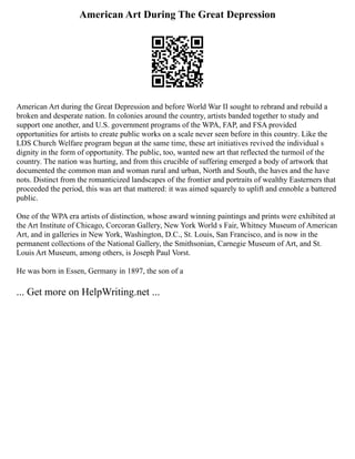 American Art During The Great Depression
American Art during the Great Depression and before World War II sought to rebrand and rebuild a
broken and desperate nation. In colonies around the country, artists banded together to study and
support one another, and U.S. government programs of the WPA, FAP, and FSA provided
opportunities for artists to create public works on a scale never seen before in this country. Like the
LDS Church Welfare program begun at the same time, these art initiatives revived the individual s
dignity in the form of opportunity. The public, too, wanted new art that reflected the turmoil of the
country. The nation was hurting, and from this crucible of suffering emerged a body of artwork that
documented the common man and woman rural and urban, North and South, the haves and the have
nots. Distinct from the romanticized landscapes of the frontier and portraits of wealthy Easterners that
proceeded the period, this was art that mattered: it was aimed squarely to uplift and ennoble a battered
public.
One of the WPA era artists of distinction, whose award winning paintings and prints were exhibited at
the Art Institute of Chicago, Corcoran Gallery, New York World s Fair, Whitney Museum of American
Art, and in galleries in New York, Washington, D.C., St. Louis, San Francisco, and is now in the
permanent collections of the National Gallery, the Smithsonian, Carnegie Museum of Art, and St.
Louis Art Museum, among others, is Joseph Paul Vorst.
He was born in Essen, Germany in 1897, the son of a
... Get more on HelpWriting.net ...
 