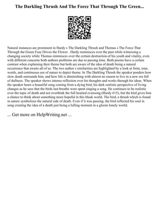 The Darkling Thrush And The Force That Through The Green...
Natural instances are prominent in Hardy s The Darkling Thrush and Thomas s The Force That
Through the Green Fuse Drives the Flower . Hardy reminisces over the past while witnessing a
changing society while Thomas reminisces over the certain destruction of his youth and vitality, even
with different concerns both authors problems are due to passing time. Both poems have a certain
contrast when explaining their theme but both are aware of the idea of death being a natural
occurrence that awaits all of us. The two author s similarities are highlighted by a look at form, tone,
words, and continuous use of nature to depict theme. In The Darkling Thrush the speaker ponders how
slow death surrounds him, and how life is diminishing with almost no reason to live in a new era full
of dullness. The speaker shows intense reflection over his thoughts and works through his ideas. When
the speaker hears a beautiful song coming from a dying bird, his dark realistic perspective of living
changes as he sees that the birds last breaths were spent singing a song. He continues to be realistic
over the topic of death and not overthink the full hearted evensong (Hardy 615), but the bird gives him
a chance to think about something more hopeful in this bleak world. The bird, a thrush which is found
in nature symbolizes the natural side of death. Even if it was passing, the bird reflected his soul in
song creating the idea of a death just being a lulling moment in a gloom lonely world;
... Get more on HelpWriting.net ...
 