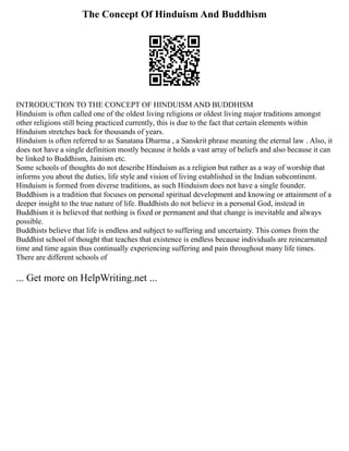 The Concept Of Hinduism And Buddhism
INTRODUCTION TO THE CONCEPT OF HINDUISM AND BUDDHISM
Hinduism is often called one of the oldest living religions or oldest living major traditions amongst
other religions still being practiced currently, this is due to the fact that certain elements within
Hinduism stretches back for thousands of years.
Hinduism is often referred to as Sanatana Dharma , a Sanskrit phrase meaning the eternal law . Also, it
does not have a single definition mostly because it holds a vast array of beliefs and also because it can
be linked to Buddhism, Jainism etc.
Some schools of thoughts do not describe Hinduism as a religion but rather as a way of worship that
informs you about the duties, life style and vision of living established in the Indian subcontinent.
Hinduism is formed from diverse traditions, as such Hinduism does not have a single founder.
Buddhism is a tradition that focuses on personal spiritual development and knowing or attainment of a
deeper insight to the true nature of life. Buddhists do not believe in a personal God, instead in
Buddhism it is believed that nothing is fixed or permanent and that change is inevitable and always
possible.
Buddhists believe that life is endless and subject to suffering and uncertainty. This comes from the
Buddhist school of thought that teaches that existence is endless because individuals are reincarnated
time and time again thus continually experiencing suffering and pain throughout many life times.
There are different schools of
... Get more on HelpWriting.net ...
 