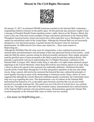 Dissent In The Civil Rights Movement
On January 21, 2017, an estimated 500,000 Americans marched on the National Mall, continuing a
longstanding tradition of protest on this public space. On this particular day, protesters sought to send
a message to President Donald Trump regarding women s rights. Known as the Women s March, this
event is only one of the more recent examples of large scale protest and dissent on the National Mall.
Throughout American history, protest movements have often made their way to Washington, D.C., the
capital city and political center of the United States. Although the National Mall was not necessarily
designed in a way that fosters protest, it quickly became the foremost venue for American
demonstration. As AIDS activist Cleve Jones once stated, the ... Show more content on
Helpwriting.net ...
Although the McMillan Plan left some room for interpretation, it also continued to promote some
national ideals and demonstrators took advantage of that state sponsored fiction of universality... [and]
made the Mall the nation s premier setting for political assembly and protest. More simply, protestors
used the glorified sense of union promoted on the Mall to push forward their political dissent. This
principle is particularly relevant in understanding the Civil Rights Movement s utilization of the
National Mall. In August 1963, Martin Luther King Jr. and other civil rights leaders planned a prayer
pilgrimage to the Lincoln Memorial, where King delivered his most famous speech on its steps. King
s choice to deliver his speech at this memorial was undeniably deliberate. Abolitionist President
Lincoln led the United States through the Civil War and gained a reputation as the man who ended
slavery. King s speech, delivered at the memorial that honored that man, outlined the principles of
racial equality focusing on many of the shortcomings in American society. King s choice of venue
suggested that although the Lincoln Memorial celebrated equality in principle, the United States had a
long way to go regarding this issue. This demonstration s use of a feature on the National Mall
demonstrated the hypocrisy of it, as the public space honored a doctrine that was not universally
practiced in everyday American life. This march was one of the first of its kind, but it was certainly
not the last. Throughout the latter half of the twentieth century, demonstrations have utilized features
of the National Mall to promote relevant political causes. Demonstrations against the Vietnam War
occurred frequently on the National Mall, many of which were less carefully
... Get more on HelpWriting.net ...
 