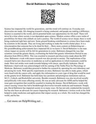 David Baltimore Impact On Society
Science has impacted the world for generations, and this trend will continue on. Everyday new
discoveries are made, life changing research is being conducted, and people are making a difference.
Science is essential to the world, and its potential holds vast opportunities for life itself. There will
never be a time where society is not dependent upon science. Modern science offers a new realm of
possibilities for those who embark on such a journey. The world of science never sleeps; there is work
being conducted right here and now. Some ground breaking contributions to science have been made
by scientists in this decade. They are living and working to make the world a better place. It is a
misconception that someone has to be dead for their ... Show more content on Helpwriting.net ...
His groundbreaking achievements have impacted life as we know it. David Baltimore is one man
whose impact on society will be felt for generations to come. Baltimore changed the way that
scientists viewed the genetic theory, overturning the belief that genetic information flowed in one
direction from DNA to RNA. This was essential to research and discoveries made about the HIV
virus. Baltimore s work with cancer research was also pivotal to society. The implications of his
research led to new discoveries in medicines as well as applications to which treatments could be
made. Here real strides were made towards helping with cancer, specifically leukemia. David
Baltimore s hard work was acknowledged with his earning of the Noble Prize for Physiology or
Medicine. Baltimore would then proceed to further his research by operating his own laboratory and
advancing his work. With specific experiments on mice, Baltimore was able to study genes, which
were fused with the cancer cells, and apply this information to a new type of drug that would be used
on the genetic level. Baltimore has held many key positions and prestigious institutions such as;
M.I.T., Caltech, and Rockefeller university. Besides research, Baltimore was also involved socially
and politically with issues affecting society. He was an early advocate for AIDS and he helped the
issue gain recognition that would be essential to treating the disease. David Baltimore s work with
cancer causing viruses has led to breakthrough discoveries towards medicine and treatment. Simply
put, David Baltimore has impacted society in so many ways. He has not only conducted the research
but has also been an advocate for causes impacting his research. Baltimore s tireless work to his field
helped to make medicines and applications that impact society as a whole. His work has changed the
world, and he has
... Get more on HelpWriting.net ...
 