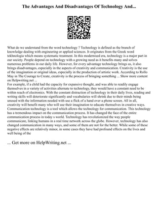 The Advantages And Disadvantages Of Technology And...
What do we understand from the word technology ? Technology is defined as the branch of
knowledge dealing with engineering or applied sciences. It originates from the Greek word
tekhnologia which means systematic treatment. In this modernised era, technology is a major part in
our society. People depend on technology with a growing need as it benefits many and solves
numerous problems in our daily life. However, for every advantage technology brings us, it also
brings disadvantages, especially in the aspects of creativity and communication. Creativity is the use
of the imagination or original ideas, especially in the production of artistic work. According to Rollo
May in The Courage to Create, creativity is the process of bringing something ... Show more content
on Helpwriting.net ...
For example, if a child had the capacity for expansive thought, and was able to readily engage
themselves in a variety of activities alternate to technology, they would have a constant need to be
within reach of electronics. With the constant distraction of technology in their daily lives, reading and
writing skills will deteriorate significantly and vocabularies will shrink due to their minds being
unused with the information needed with use a flick of a hand over a phone screen. All in all,
creativity will benefit many who will use their imagination to educate themselves in creative ways.
Communication technology is a tool which allows the technology for communication. This technology
has a tremendous impact on the communication process. It has changed the face of the entire
communication process in today s world. Technology has revolutionized the way people
communicate, linking humans in a real time network across the globe. However, technology has also
changed communication in many ways, and some of them are not for the better. While some of these
negative effects are relatively minor, in some cases they have had profound effects on the lives and
well being of the
... Get more on HelpWriting.net ...
 