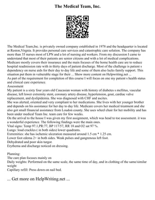 The Medical Team, Inc.
The Medical Team,Inc. is privately owned company established in 1978 and the headquarter is located
at Reston,Virgnia. It provides personal care services and catastrophic care solution. The company has
more than 35 nurses most of LPN and a lot of nursing aid workers. From my discussion I came to
understand that most of their patients are senior citizens and with a lot of medical complications.
Medicare mostly covers their insurance and the main focuses of the home health care are to reduce
hospital readmission rate with in thirty days of patient discharge. Most of the challenge is patient s
dependency on nurse aids for their day to day life and some of them also lucks family support. This
situation put them in vulnerable stage for their ... Show more content on Helpwriting.net ...
As part of the requirement for completion of this course I will focus on one my patient s health status
and clinical care experience.
Assessment
My patient is a sixty four years old Caucasian woman with history of diabetes s mellitus, vascular
disease, left lower extremity stent, coronary artery disease, hypertension, gout, cardiac valve
replacement, and dyslipidemia. She was diagnosed with CHF and ascites.
She was alerted, oriented and very compliant to her medications. She lives with her younger brother
and depends on his assistance for her day to day life. Medicare covers her medical treatment and she
also got small financial assistance from Loudon county. She uses wheel chair for her mobility and has
been under medical Team Inc. team care for few weeks.
On the arrival to the house I was given my first assignment, which was head to toe assessment. it was
a wonderful experience. The following findings were the main ones.
Vital signs: Temp 97.1,PR:77, BP 117/57, RR 18 and O2 sat 97 %.
Lungs: loud crackles ( in both sides) lower quadrants.
Extremities: she has ischemic ulceration measured around 1.5 cm * 1.25 cm.
Lower foot edema 2+ in both sides. Weak pulses and gangrenous left foot.
Dehydrated and poor skin turgor.
Erythema and discharge noticed on dressing.
Planning:
The care plan focuses mainly on
Daily weights: Performed on the same scale, the same time of day, and in clothing of the same/similar
weight
Capillary refill: Press down on nail bed.
... Get more on HelpWriting.net ...
 