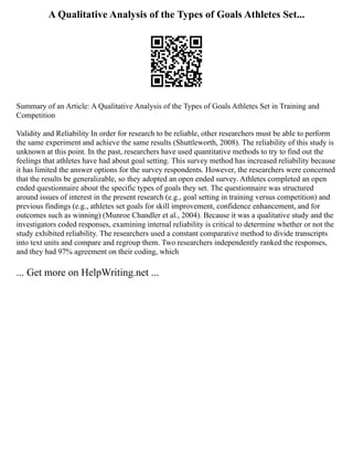 A Qualitative Analysis of the Types of Goals Athletes Set...
Summary of an Article: A Qualitative Analysis of the Types of Goals Athletes Set in Training and
Competition
Validity and Reliability In order for research to be reliable, other researchers must be able to perform
the same experiment and achieve the same results (Shuttleworth, 2008). The reliability of this study is
unknown at this point. In the past, researchers have used quantitative methods to try to find out the
feelings that athletes have had about goal setting. This survey method has increased reliability because
it has limited the answer options for the survey respondents. However, the researchers were concerned
that the results be generalizable, so they adopted an open ended survey. Athletes completed an open
ended questionnaire about the specific types of goals they set. The questionnaire was structured
around issues of interest in the present research (e.g., goal setting in training versus competition) and
previous findings (e.g., athletes set goals for skill improvement, confidence enhancement, and for
outcomes such as winning) (Munroe Chandler et al., 2004). Because it was a qualitative study and the
investigators coded responses, examining internal reliability is critical to determine whether or not the
study exhibited reliability. The researchers used a constant comparative method to divide transcripts
into text units and compare and regroup them. Two researchers independently ranked the responses,
and they had 97% agreement on their coding, which
... Get more on HelpWriting.net ...
 