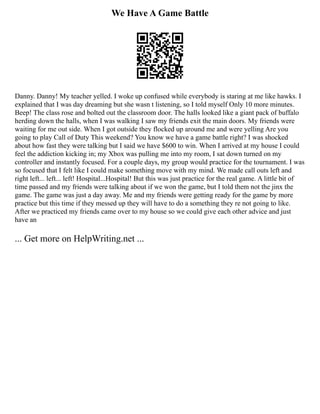 We Have A Game Battle
Danny. Danny! My teacher yelled. I woke up confused while everybody is staring at me like hawks. I
explained that I was day dreaming but she wasn t listening, so I told myself Only 10 more minutes.
Beep! The class rose and bolted out the classroom door. The halls looked like a giant pack of buffalo
herding down the halls, when I was walking I saw my friends exit the main doors. My friends were
waiting for me out side. When I got outside they flocked up around me and were yelling Are you
going to play Call of Duty This weekend? You know we have a game battle right? I was shocked
about how fast they were talking but I said we have $600 to win. When I arrived at my house I could
feel the addiction kicking in; my Xbox was pulling me into my room, I sat down turned on my
controller and instantly focused. For a couple days, my group would practice for the tournament. I was
so focused that I felt like I could make something move with my mind. We made call outs left and
right left... left... left! Hospital...Hospital! But this was just practice for the real game. A little bit of
time passed and my friends were talking about if we won the game, but I told them not the jinx the
game. The game was just a day away. Me and my friends were getting ready for the game by more
practice but this time if they messed up they will have to do a something they re not going to like.
After we practiced my friends came over to my house so we could give each other advice and just
have an
... Get more on HelpWriting.net ...
 
