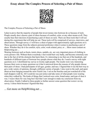 Essay about The Complex Process of Selecting a Pair of Shoes
The Complex Process of Selecting a Pair of Shoes
I plan to prove that the majority of people that invest money into footwear do so because of style.
People usually don t choose a pair of shoes because of comfort, color, or any other means at all. They
usually base their decision of purchasing a pair of shoes on style. There are three tools that I will use
during this experiment that will help me out. These tools will be comprised of surveys, interviews, and
observations. Through survey s I will have a sheet of paper with approximately eight questions on it.
These questions range from the subjects personal preference when it comes to purchasing a pair of
shoes. Whether they do it for comfort, style, color, work related, price, or ... Show more content on
Helpwriting.net ...
Wearing footwear such as boots, tennis shoes, sandals, etc. are very important pieces of clothing in
every person s life. Without them everybody s feet would hurt very badly, and become extremely sore
due to the fact of all the elements that harm them. It s interesting to me that out of the hundreds, and
hundreds of different types of footwear hwy people choose what they do. I used a survey with eight
questions on it. I distributed my survey to twenty eight people. The results were very interesting
because there were so many questions on it that it narrowed down the reasons of why people choose
their pairs of shoes. I had participants of all ages, gender, and race. I figured that it was the best way to
get a wide variety of opinions, through a different variety of people. I also went to the mall, and spent
about an hour hanging around the store Finish Line. I sat on the benches and just watched all of the
mall shoppers walk by. All I could do was just notice and take notes of what people were wearing
when they walked by. The kinds of things that I noticed were color, brand name, and type of shoe it
was. I wasn t there for very long but I feel that I saw enough to make my conclusion from my
observation. Finally I talked to three people to further answer some question that weren t on my
survey. I chose them because I figured that they
... Get more on HelpWriting.net ...
 