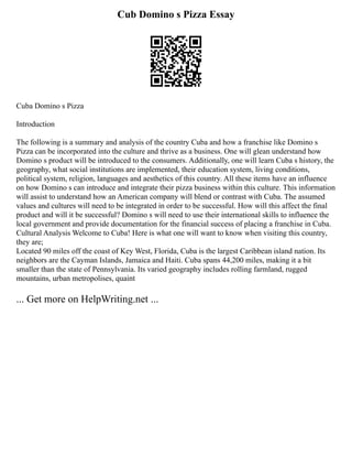 Cub Domino s Pizza Essay
Cuba Domino s Pizza
Introduction
The following is a summary and analysis of the country Cuba and how a franchise like Domino s
Pizza can be incorporated into the culture and thrive as a business. One will glean understand how
Domino s product will be introduced to the consumers. Additionally, one will learn Cuba s history, the
geography, what social institutions are implemented, their education system, living conditions,
political system, religion, languages and aesthetics of this country. All these items have an influence
on how Domino s can introduce and integrate their pizza business within this culture. This information
will assist to understand how an American company will blend or contrast with Cuba. The assumed
values and cultures will need to be integrated in order to be successful. How will this affect the final
product and will it be successful? Domino s will need to use their international skills to influence the
local government and provide documentation for the financial success of placing a franchise in Cuba.
Cultural Analysis Welcome to Cuba! Here is what one will want to know when visiting this country,
they are;
Located 90 miles off the coast of Key West, Florida, Cuba is the largest Caribbean island nation. Its
neighbors are the Cayman Islands, Jamaica and Haiti. Cuba spans 44,200 miles, making it a bit
smaller than the state of Pennsylvania. Its varied geography includes rolling farmland, rugged
mountains, urban metropolises, quaint
... Get more on HelpWriting.net ...
 