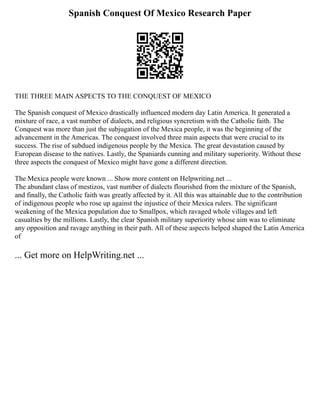 Spanish Conquest Of Mexico Research Paper
THE THREE MAIN ASPECTS TO THE CONQUEST OF MEXICO
The Spanish conquest of Mexico drastically influenced modern day Latin America. It generated a
mixture of race, a vast number of dialects, and religious syncretism with the Catholic faith. The
Conquest was more than just the subjugation of the Mexica people, it was the beginning of the
advancement in the Americas. The conquest involved three main aspects that were crucial to its
success. The rise of subdued indigenous people by the Mexica. The great devastation caused by
European disease to the natives. Lastly, the Spaniards cunning and military superiority. Without these
three aspects the conquest of Mexico might have gone a different direction.
The Mexica people were known ... Show more content on Helpwriting.net ...
The abundant class of mestizos, vast number of dialects flourished from the mixture of the Spanish,
and finally, the Catholic faith was greatly affected by it. All this was attainable due to the contribution
of indigenous people who rose up against the injustice of their Mexica rulers. The significant
weakening of the Mexica population due to Smallpox, which ravaged whole villages and left
casualties by the millions. Lastly, the clear Spanish military superiority whose aim was to eliminate
any opposition and ravage anything in their path. All of these aspects helped shaped the Latin America
of
... Get more on HelpWriting.net ...
 