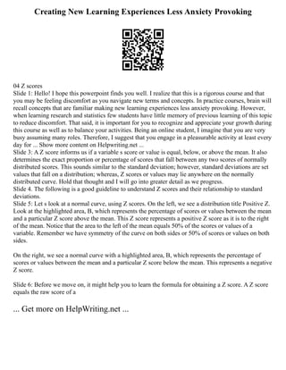 Creating New Learning Experiences Less Anxiety Provoking
04 Z scores
Slide 1: Hello! I hope this powerpoint finds you well. I realize that this is a rigorous course and that
you may be feeling discomfort as you navigate new terms and concepts. In practice courses, brain will
recall concepts that are familiar making new learning experiences less anxiety provoking. However,
when learning research and statistics few students have little memory of previous learning of this topic
to reduce discomfort. That said, it is important for you to recognize and appreciate your growth during
this course as well as to balance your activities. Being an online student, I imagine that you are very
busy assuming many roles. Therefore, I suggest that you engage in a pleasurable activity at least every
day for ... Show more content on Helpwriting.net ...
Slide 3: A Z score informs us if a variable s score or value is equal, below, or above the mean. It also
determines the exact proportion or percentage of scores that fall between any two scores of normally
distributed scores. This sounds similar to the standard deviation; however, standard deviations are set
values that fall on a distribution; whereas, Z scores or values may lie anywhere on the normally
distributed curve. Hold that thought and I will go into greater detail as we progress.
Slide 4. The following is a good guideline to understand Z scores and their relationship to standard
deviations.
Slide 5: Let s look at a normal curve, using Z scores. On the left, we see a distribution title Positive Z.
Look at the highlighted area, B, which represents the percentage of scores or values between the mean
and a particular Z score above the mean. This Z score represents a positive Z score as it is to the right
of the mean. Notice that the area to the left of the mean equals 50% of the scores or values of a
variable. Remember we have symmetry of the curve on both sides or 50% of scores or values on both
sides.
On the right, we see a normal curve with a highlighted area, B, which represents the percentage of
scores or values between the mean and a particular Z score below the mean. This represents a negative
Z score.
Slide 6: Before we move on, it might help you to learn the formula for obtaining a Z score. A Z score
equals the raw score of a
... Get more on HelpWriting.net ...
 