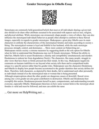 Gender Stereotypes in Othello Essay
Stereotypes are commonly held generalized beliefs that most or all individuals sharing a given trait
also should or do share other attributes assumed to be associated with aspects such as race, religion,
and physical attribute. While stereotypes can erroneously shape people s views of others, they can also
influence the stereotyped individuals behavior as people often attempt to conform to these flawed
images, especially in regards to gender stereotypes. Shakespeare s great play Othello uses its main
characters to embody the characteristics of the stereotypical females and males according to society s
liking. The stereotypical woman is loyal and faithful to her husband, while the male stereotype
possesses strength, control, and dominance. ... Show more content on Helpwriting.net ...
Shakespeare mocks society s extreme measures by suggesting death as the sole option for Othello
when he fails to understand that Desdemona may not fit female stereotypes. Without the ability to
label her, Othello fails to assert Desdemona s chastity and corruptibility simultaneously and murders
Desdemona to redeem her from degradation (Neely). The characters, like many people, struggle to
alter views that have been so firmly pressed into their minds. In this way, Shakespeare negatively
comments on humans inabilities to see beyond what society tells them and to comprehend truths
unique to a specific person rather than his gender roles. Shakespeare uses the characters Desdemona
and Othello to display how people become accustomed to the gender identities that society defines for
them. Therefore, both characters, as depicted by their deaths, fail to understand each other personally
as individuals instead of as the stereotypical man or woman that is being presented.
Although misperceptions about the other gender are dangerous causes of downfall, flawed views
among one s own gender are also great contributors to destruction. Othello and Desdemona best
exemplify this notion. Desdemona presents herself as pure, compassionate, and understanding towards
everyone, especially Othello. Shakespeare theorizes on how some women believe the stereotype about
females is valid and must be followed, and men can exhibit the same
... Get more on HelpWriting.net ...
 